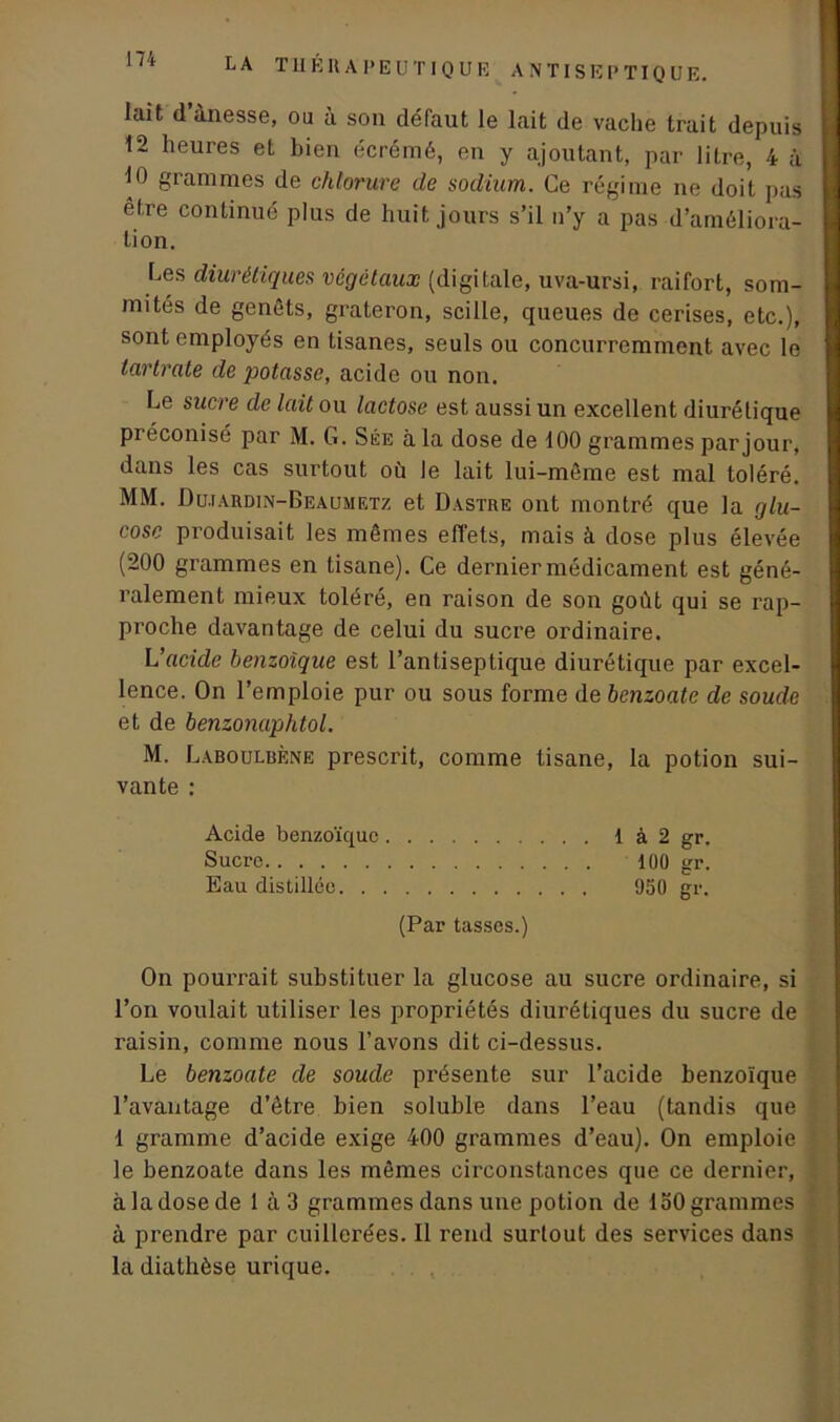 lait d’ànesse, ou à son défaut le lait de vache trait depuis 12 heures et bien écrémé, en y ajoutant, par litre, 4 à 10 grammes de chlorure de sodium. Ce régime ne doit pas être continué plus de huit jours s’il n’y a pas d’améliora- tion. Les diurétiques végétaux (digitale, uva-ursi, raifort, som- mités de genêts, grateron, scille, queues de cerises, etc.), sont employés en tisanes, seuls ou concurremment avec le tarlrate de potasse, acide ou non. Le sucre de lait ou lactose est aussi un excellent diurétique préconisé par M. G. Sée à la dose de 100 grammes par jour, dans les cas surtout où le lait lui-même est mal toléré. MM. Dujardin-Beaumetz et Dastre ont montré que la glu- cose produisait les mêmes effets, mais à dose plus élevée (200 grammes en tisane). Ce dernier médicament est géné- ralement mieux toléré, en raison de son goût qui se rap- proche davantage de celui du sucre ordinaire. L’acide benzoïque est l’antiseptique diurétique par excel- lence. On l’emploie pur ou sous forme de benzoate de soude et de benzonaphtol. M. Laboulbène prescrit, comme tisane, la potion sui- vante : Acide benzoïque 1 à 2 gr. Sucre 100 gr. Eau distillée 950 gr. (Par tasses.) On pourrait substituer la glucose au sucre ordinaire, si l’on voulait utiliser les propriétés diurétiques du sucre de raisin, comme nous l’avons dit ci-dessus. Le benzoate de soude présente sur l’acide benzoïque l’avantage d’être bien soluble dans l’eau (tandis que 1 gramme d’acide exige 400 grammes d’eau). On emploie le benzoate dans les mêmes circonstances que ce dernier, à la dose de 1 à 3 grammes dans une potion de 150 grammes à prendre par cuillerées. 11 rend surtout des services dans la diathèse urique.