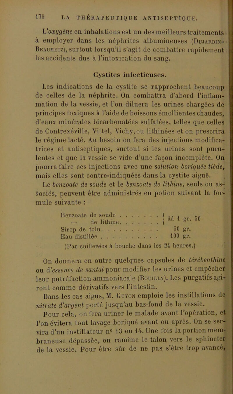 L'oxygène en inhalations est un des meilleurs traitements à employer dans les néphrites albumineuses (Dujardin- • Beaumetz), surtout lorsqu’il s’agit de combattre rapidement les accidents dus à l’intoxication du sang. Cystites infectieuses. Les indications de la cystite se rapprochent beaucoup de celles de la néphrite. On combattra d’abord l’inflam- mation de la vessie, et l’on diluera les urines chargées de principes toxiques h l’aide de boissons émollientes chaudes, d’eaux minérales bicarbonatées sulfatées, telles que celles de Contrexéville, Vittel, Vichy, ou lithinées et on prescrira le régime lacté. Au besoin on fera des injections modifica- trices et antiseptiques, surtout si les urines sont puru- lentes et que la vessie se vide d’une façon incomplète. On pourra faire ces injections avec une solution boriquëe tiède, mais elles sont contre-indiquées dans la cystite aiguë. Le benzoate de soude et le benzoate de lithine, seuls ou as- sociés, peuvent être administrés en potion suivant la for- mule suivante : Benzoate de soude — de lithine Sirop de tolu. . . Eau distillée . . . ââ 1 gr. 50 50 gr. 100 gr. (Par cuillerées à bouche dans les 24 heures.) On donnera en outre quelques capsules de térébenthine ou d’essence de santal pour modifier les urines et empêcher leur putréfaction ammoniacale (Bouilly). Les purgatifs agi- ront comme dérivatifs vers l’intestin. Dans les cas aigus, M. Guyon emploie les instillations de nitrate d’argent porté jusqu’au bas-fond de la vessie. Pour cela, on fera uriner le malade avant l’opération, et l’on évitera tout lavage boriqué avant ou après. On se ser- vira d’un instillateur n° 13 ou 14. Une fois la portion mem- braneuse dépassée, on ramène le talon vers le sphincter de la vessie. Pour être sûr de ne pas s’étre trop avancé»