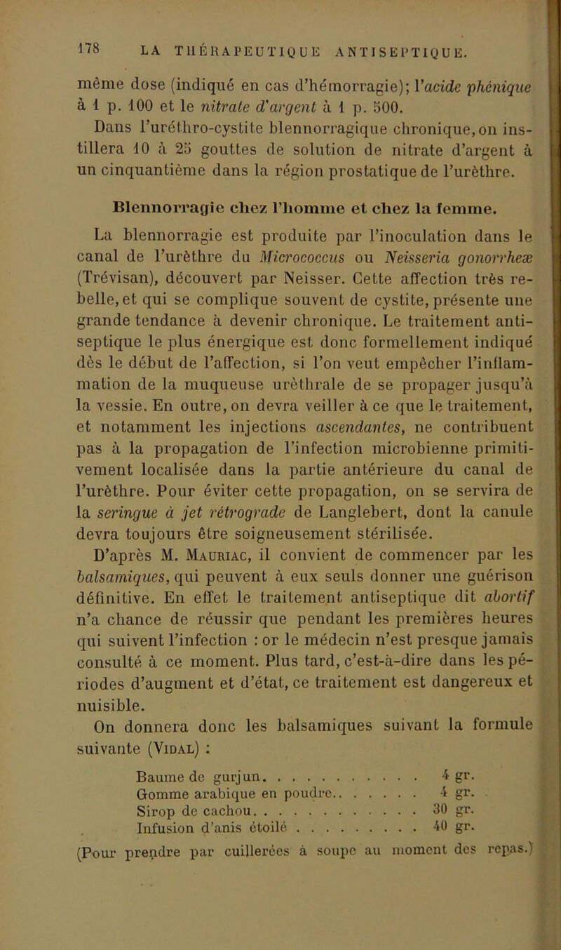 même dose (indiqué en cas d’hémorragie); Vacide phonique à i p. 100 et le nitrate d'argent à 1 p. 500. Dans l’uréihro-cystite blennorragique chronique,on ins- tillera 10 à 25 gouttes de solution de nitrate d’argent à un cinquantième dans la région prostatique de l’urèthre. Blennorragie chez l’homme et chez la femme. La blennorragie est produite par l’inoculation dans le canal de l’urèthre du Micrococcus ou Neisseria gonorrheæ (Trévisan), découvert par Neisser. Cette affection très re- belle, et qui se complique souvent de cystite, présente une grande tendance à devenir chronique. Le traitement anti- septique le plus énergique est donc formellement indiqué dès le début de l’affection, si l’on veut empêcher l’inflam- mation de la muqueuse uréthrale de se propager jusqu’à la vessie. En outre, on devra veiller à ce que le traitement, et notamment les injections ascendantes, ne contribuent pas à la propagation de l’infection microbienne primiti- vement localisée dans la partie antérieure du canal de l’urèthre. Pour éviter cette propagation, on se servira de la seringue à jet rétrograde de Langlebert, dont la canule devra toujours être soigneusement stérilisée. D’après M. Mauriac, il convient de commencer par les balsamiques, qui peuvent à eux seuls donner une guérison définitive. En effet le traitement antiseptique dit abortif n’a chance de réussir que pendant les premières heures qui suivent l’infection : or le médecin n’est presque jamais consulté à ce moment. Plus tard, c’est-à-dire dans les pé- riodes d’augment et d’état, ce traitement est dangereux et nuisible. On donnera donc les balsamiques suivant la formule suivante (Vidal) : Baume de gurjun 4 gr. Gomme arabique en poudre 4 gr. Sirop de cachou 30 gr. Infusion d’anis étoilé. 40 gr. (Pour prendre par cuillerées à soupe au moment des repas.)