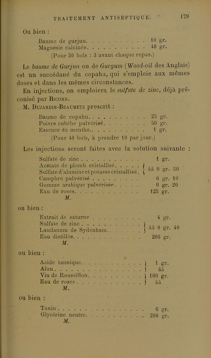Ou bien : Baume de gurjun 10 gi'. Magnésie calcinée 40 gr. (Pour 50 bols : 3 avant chaque repas.) Le baume de Gurjun ou de Gurgum ( Wood-oü des Anglais) est un succédané du copahu, qui s’emploie aux mêmes doses et dans les mêmes circonstances. En injections, on emploiera le sulfate de zinc, déjà pré- conisé par RicortD. M. Dujardin-Beaumetz prescrit : Baume do copahu 25 gr. Poivre cubèbe pulvérisé 50 gr. Essence do menthe 1 gr. (Pour 40 bols, à prendre 10 par jour.) Les injections seront faites avec la solution suivante : Sulfate de zinc 1 gr. Acétate de plomb cristallisé. Sulfate d’alumineetpotasse cristallisé. ( aa 0 Camphre pulvérisé 0 gr. 10 Gomme arabique pulvérisée 0 gr. 20 Eau de roses 125 gr. M. ou bien : Extrait de saturne 4 gr. Sulfate de zinc 1 , Laudanum de Sydenham ) lUl §1- ^ Eau distillée 200 gr. M. ou bien : Acide tannique ) 1 gr. Alun ) àâ Vin de Roussillon ) 100 gr. Eau de roses j âà M. ou bien : Tanin 6 gr. Glycérine neutre 200 gr. M.