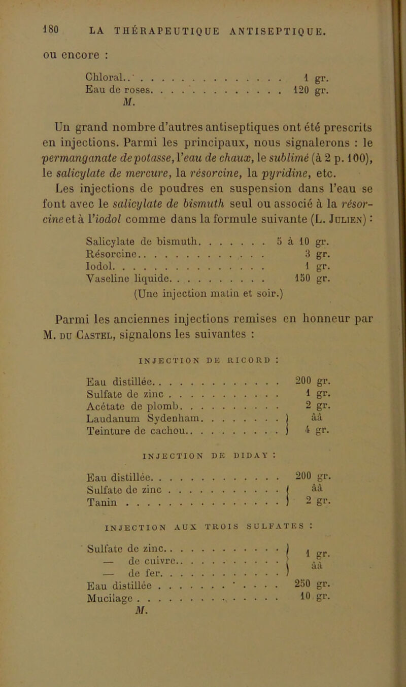 ou encore : Chloral..' 1 gr. Eau de roses 120 gr. M. Un grand nombre d’autres antiseptiques ont été prescrits en injections. Parmi les principaux, nous signalerons : le 'permanganate de potasse, Veau de chaux, le sublimé (à 2 p. 100), le salicylate de mercure, la résorcine, la pyridine, etc. Les injections de poudres en suspension dans l’eau se font avec le salicylate de bismuth seul ou associé à la résor- cine et h. 1 ’iodol comme dans la formule suivante (L. Julien) : Salicylate de bismuth 5 à 10 gr. Résorcine 3 gr. Iodol 1 gr. Vaseline liquide 150 gr. (Une injection matin et soir.) Parmi les anciennes injections remises en honneur par M. du Castel, signalons les suivantes : INJECTION DE RICO RD : Eau distillée 200 gr. Sulfate de zinc 1 gr. Acétate de plomb 2 gr. Laudanum Sydenham ) âà Teinture de cachou j 4 gr. INJECTION DE DIDAY : Eau distillée Sulfate de zinc Tanin 200 gr. àa 9 gr- INJECTION AUX TROIS SULFATES : Sulfate de zinc.. — de cuivre — de fer. . Eau distillée . • • • 250 gr. Mucilage 10 gr. M.