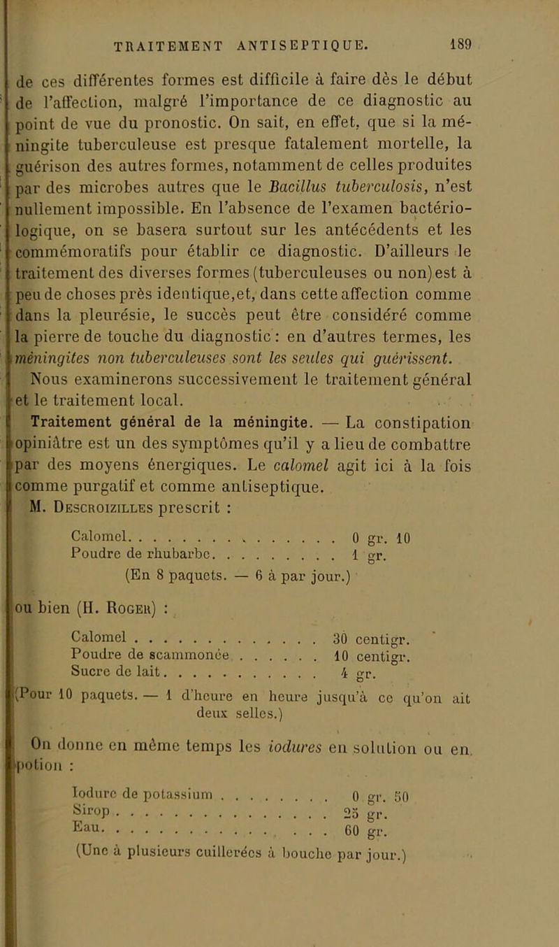 de ces différentes formes est difficile à faire dès le début de l’affection, malgré l’importance de ce diagnostic au point de vue du pronostic. On sait, en effet, que si la mé- ningite tuberculeuse est presque fatalement mortelle, la guérison des autres formes, notamment de celles produites par des microbes autres que le Bacillus tuberculosis, n’est nullement impossible. En l’absence de l’examen bactério- logique, on se basera surtout sur les antécédents et les commémoratifs pour établir ce diagnostic. D’ailleurs le traitement des diverses formes (tuberculeuses ou non) est à peu de choses près identique,et, dans cette affection comme dans la pleurésie, le succès peut être considéré comme la pierre de touche du diagnostic : en d’autres termes, les méningites non tuberculeuses sont les seules qui guérissent. Nous examinerons successivement le traitement général et le traitement local. Traitement général de la méningite. — La constipation opiniâtre est un des symptômes qu’il y a lieu de combattre par des moyens énergiques. Le calomel agit ici à la fois comme purgatif et comme antiseptique. M. Descroizilles prescrit : Calomel 0 gr. 10 Poudre de rhubarbe 1 gr. (En 8 paquets. — 6 à par jour.) ou bien (H. Roger) : Calomel 30 centigr. Poudre de scammonée 10 centigr. Sucre de lait 4 gr. |(Pour 10 paquets. — 1 d’heure en heure jusqu’à ce qu’on ait deux selles.) On donne en même temps les ioclures en solution ou en. [potion : lodurc de potassium 0 gr. 50 Sirop 2a gr. Eau ... 60 gr. (Une à plusieurs cuillerées à bouche par jour.)