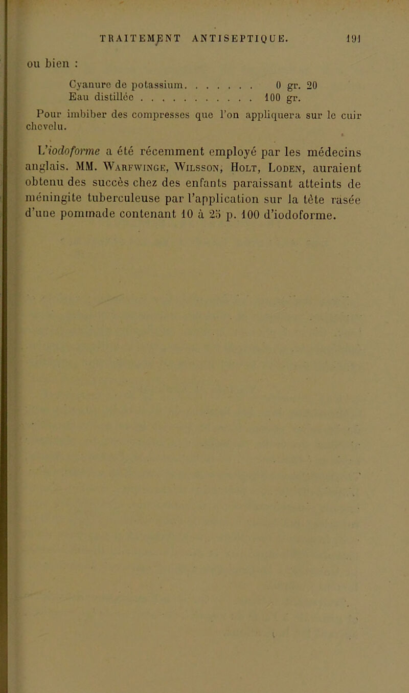 ou bien : Cyanure de potassium 0 gr. 20 Eau distillée 100 gr. Pour imbiber des compresses que l’on appliquera sur le cuir chevelu. Viodoforme a été récemment employé par les médecins anglais. MM. Warfwinge, Wilsson, Holt, Loden, auraient obtenu des succès chez des enfants paraissant atteints de méningite tuberculeuse par l’application sur la tète rasée d’une pommade contenant 10 à 2o p. 100 d’iodoforme.