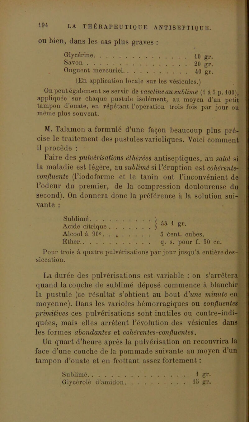 ou bien, dans les cas plus graves : Glycérine 10 gr. Savon 20 gr. Onguent mercuriel 40 gr. (En application locale sur les vésicules.) On peut également se servir de vaseline au sublimé (1 à 5 p. 100), appliquée sur chaque pustule isolément, au moyen d'un petit tampon d’ouate, en répétant l’opération trois fois par jour ou même plus souvent. M. Talamon a formulé d’une façon beaucoup plus pré- cise le traitement des pustules varioliques. Voici comment il procède : Faire des pulvérisations êthérées antiseptiques, au salol si la maladie est légère, au sublimé si l’éruption est cohérente- confluente (l’iodoforme et le tanin ont l’inconvénient de l’odeur du premier, de la compression douloureuse du second). On donnera donc la préférence à la solution sui- vante : Sublimé ) .. Acide citrique j ““ &r' Alcool à 90° 5 Cent, cubes. Éther q. s. pour f. 50 cc. Pour trois à quatre pulvérisations par jour jusqu’à entière des- siccation. La durée des pulvérisations est variable : on s’arrêtera quand la couche de sublimé déposé commence à blanchir la pustule (ce résultat s’obtient au bout d’ime minute en moyenne). Dans les varioles hémorragiques ou confluentes primitives ces pulvérisations sont inutiles ou contre-indi- quées, mais elles arrêtent l’évolution des vésicules dans les formes abondantes et cohérentes-confluentes. Un quart d’heure après la pulvérisation on recouvrira la face d’une couche de la pommade suivante au moyen d’un tampon d’ouate et en frottant assez fortement : Sublimé 1 gr. Glycérolé d’amidon 15 gr.