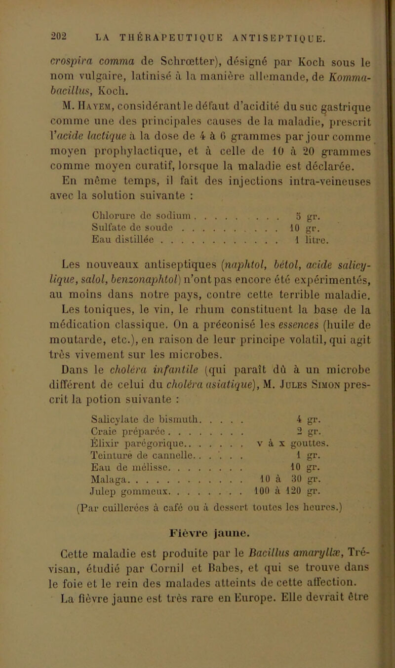 crospira comma de Schrœtter), désigné par Koch sous le nom vulgaire, latinisé à la manière allemande, de Komma- bacilhis, Koch. M. Hayem, considérant le défaut d’acidité du suc gastrique comme une des principales causes de la maladie, prescrit Y acide lactique à la dose de 4 à 6 grammes par jour comme moyen prophylactique, et à celle de 10 à 20 grammes comme moyen curatif, lorsque la maladie est déclarée. En même temps, il fait des injections intra-veineuses avec la solution suivante : Chlorure de sodium . . 5 gr. Sulfate de soude 10 gr. Eau distillée 1 litre. Les nouveaux antiseptiques (naphtol, bétol, acide salicy- lique, salol, benzonaphtol) n’ont pas encore été expérimentés, au moins dans notre pays, contre cette terrible maladie. Les toniques, le vin, le rhum constituent la base de la médication classique. On a préconisé les essences (huile de moutarde, etc.), en raison de leur principe volatil, qui agit très vivement sur les microbes. Dans le choléra infantile (qui paraît dù à un microbe différent de celui du choléra asiatique), M. Jules Simon pres- crit la potion suivante : Salicylate de bismuth Craie préparée. . . Élixir parégorique.. Teinture de cannelle. Eau de mélisse. . . Malaga Julep gommeux. . . . 4 gr. 2 gr. v à x gouttes. 1 gr. 10 gr. 10 à 30 gr. 100 à 120 gr. (Par cuillerées à café ou à dessort toutes les heures.) Fièvre jaune. Cette maladie est produite par le Bacillus amaryllæ, Tré- visan, étudié par Cornil et Babes, et qui se trouve dans le foie et le rein des malades atteints de cette affection. La fièvre jaune est très rare en Europe. Elle devrait être