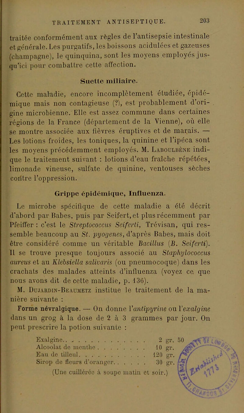 traitée conformément aux règles de l’antisepsie intestinale et générale. Les purgatifs, les boissons acidulées et gazeuses (champagne), le quinquina, sont les moyens employés jus- qu’ici pour combattre cette affection. Suette miliaire. Cette maladie, encore incomplètement étudiée, épidé- mique mais non contagieuse (?), est probablement d’ori- gine microbienne. Elle est assez commune dans certaines régions de la France (département de la Vienne), où elle se montre associée aux fièvres éruptives et de marais. — Les lotions froides, les toniques, la quinine et l’ipéca sont les moyens précédemment employés. M. Laboulbène indi- que le traitement suivant : lotions d’eau fraîche répétées, limonade vineuse, sulfate de quinine, ventouses sèches contre l’oppression. Grippe épidémique, Influenza. Le microbe spécifique de cette maladie a été décrit d'abord par Babes, puis par Seifert.et plus récemment par Pfeiffer : c’est le Streptococcus Seiferti, Trévisan, qui res- semble beaucoup au St. pyogenes, d’après Babes, mais doit être considéré comme un véritable Bacillus {B. Seiferti). Il se trouve presque toujours associé au Staphylococcus aurens et au Klebsiella salivaris (ou pneumocoque) dans les crachats des malades atteints d’influenza (voyez ce que nous avons dit de cette maladie, p. 136). M. Dujahdin-Beaumetz institue le traitement de la ma- nière suivante : Forme névralgique. — On donne l'antipyrine ou 1 ’exalghie dans un grog à la dose de 2 à 3 grammes par jour. On peut prescrire la potion suivante : Exalginc.. 2 gr. Alcoolat de menthe 10 gr. Eau de tilleul 120 gr. Sirop de fleurs d’oranger 30 gr. (Une cuillérée à soupe matin et soir.)