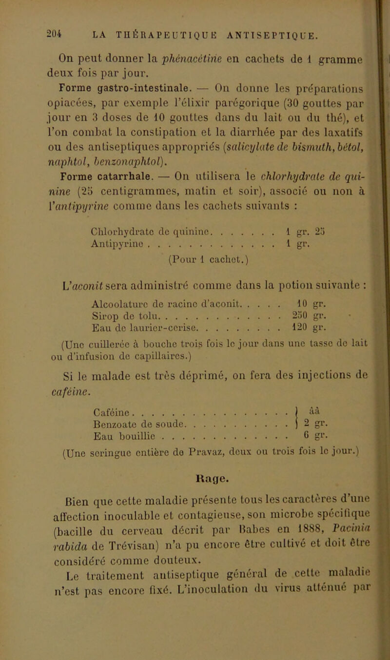 On peut donner la phénacctirie en cachets de 1 gramme deux fois par jour. Forme gastro-intestinale. — On donne les préparations opiacées, par exemple l’élixir parégorique (30 gouttes par jour en 3 doses de 10 gouttes dans du lait ou du thé), et l’on combat la constipation et la diarrhée par des laxatifs ou des antiseptiques appropriés (salicylate de bismuth, bètol, naphtol, henzonciphtol). Forme catarrhale. — On utilisera le chlorhydrate de qui- nine (25 centigrammes, matin et soir), associé ou non à l’antipyrine comme dans les cachets suivants : Chlorhydrate de quinine 1 gr. 25 Antipyrine 1 gr. (Pour 1 cachot.) L’acom't sera administré comme dans la potion suivante : Alcoolaturc de racine d’aconit 10 gr. Sirop de tolu 250 gr. Eau de laurier-cerise 120 gr. (Une cuillerée à houchc trois fois le jour dans une tasse de lait ou d’infusion do capillaires.) Si le malade est très déprimé, on fera des injections de caféine. Caféine j àà Benzoatc de soude j 2 gr. Eau bouillie G gr. (Une seringue entière do Pravaz, deux ou trois fois le jour.) Rage. Bien que cette maladie présente tous les caractères d’une atïection inoculable et contagieuse, son microbe spécifique (bacille du cerveau décrit par Babes en 1888, Paeinia rabida de Trévisan) n’a pu encore être cultivé et doit être considéré comme douteux. Le traitement antiseptique général de cette maladie n’est pas encore fixé. L’inoculation du virus atténué par