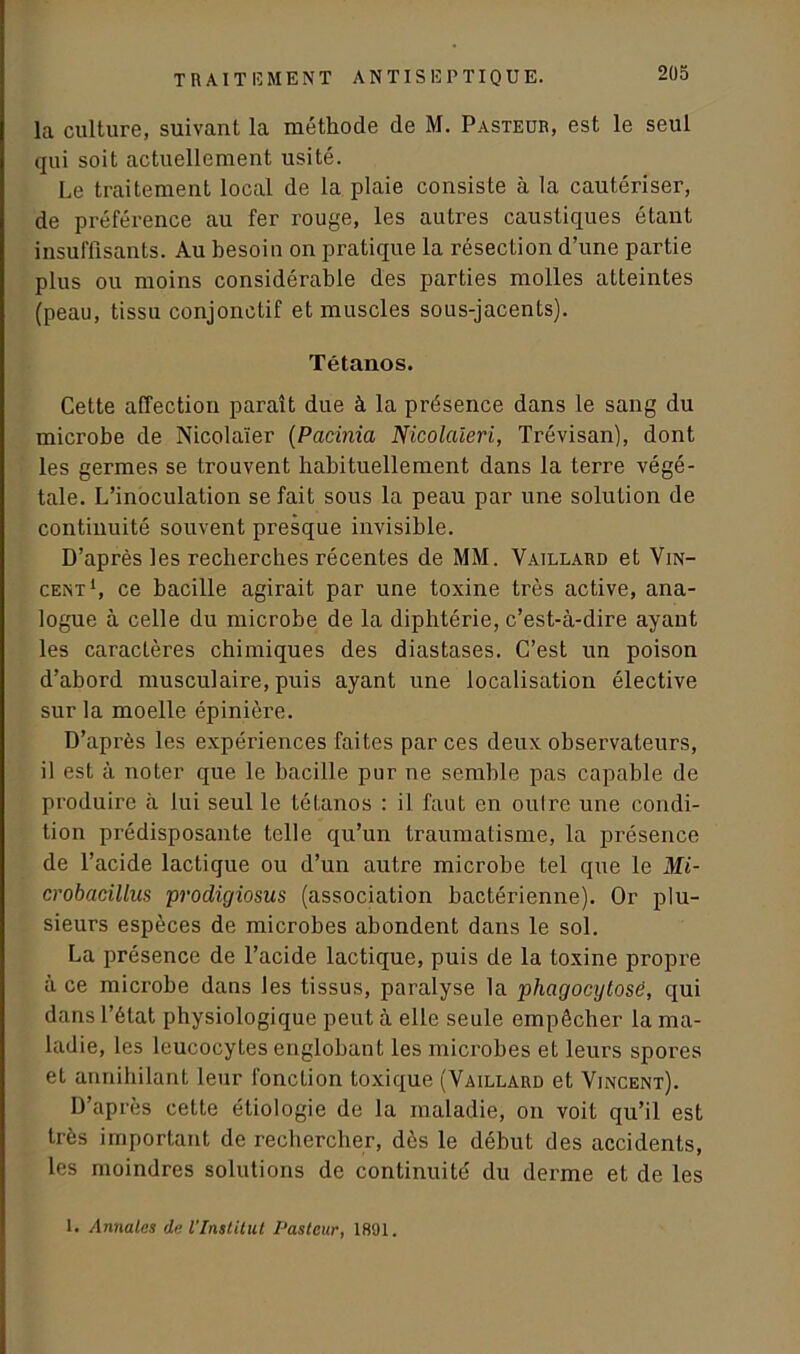 la culture, suivant la méthode de M. Pasteur, est le seul qui soit actuellement usité. Le traitement local de la plaie consiste à la cautériser, de préférence au fer rouge, les autres caustiques étant insuffisants. Au besoin on pratique la résection d’une partie plus ou moins considérable des parties molles atteintes (peau, tissu conjonctif et muscles sous-jacents). Tétanos. Cette affection paraît due à la présence dans le sang du microbe de Nicolaïer (Pacinia Nicolaieri, Trévisan), dont les germes se trouvent habituellement dans la terre végé- tale. L’inoculation se fait sous la peau par une solution de continuité souvent presque invisible. D’après les recherches récentes de MM. Vaillard et Vin- cent1, ce bacille agirait par une toxine très active, ana- logue à celle du microbe de la diphtérie, c’est-à-dire ayant les caractères chimiques des diastases. C’est un poison d’abord musculaire, puis ayant une localisation élective sur la moelle épinière. D’après les expériences faites par ces deux observateurs, il est à noter que le bacille pur ne semble pas capable de produire à lui seul le tétanos : il faut en outre une condi- tion prédisposante telle qu’un traumatisme, la présence de l’acide lactique ou d’un autre microbe tel que le Mi- crobacillus prodigiosus (association bactérienne). Or plu- sieurs espèces de microbes abondent dans le sol. La présence de l’acide lactique, puis de la toxine propre à ce microbe dans les tissus, paralyse la phagocytose, qui dans l’état physiologique peut à elle seule empêcher la ma- ladie, les leucocytes englobant les microbes et leurs spores et annihilant leur fonction toxique (Vaillard et Vincent). D’après cette étiologie de la maladie, on voit qu’il est très important de rechercher, dès le début des accidents, les moindres solutions de continuité du derme et de les 1. Annales de l'Institut Pasteur, 1891.