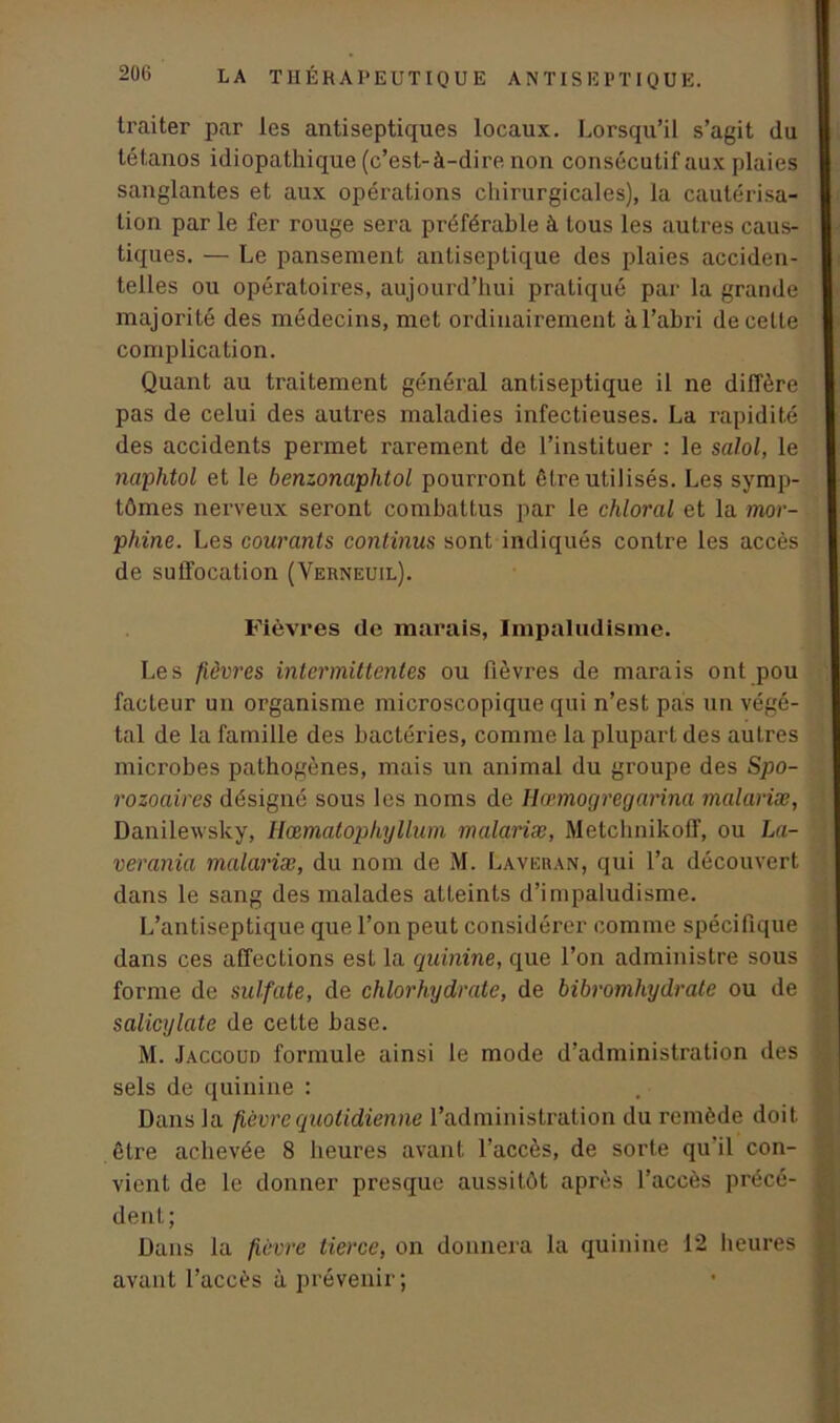 traiter par les antiseptiques locaux. Lorsqu’il s’agit du tétanos idiopathique (c’est-à-dire non consécutif aux plaies sanglantes et aux opérations chirurgicales), la cautérisa- tion par le fer rouge sera préférable à tous les autres caus- tiques. — Le pansement antiseptique des plaies acciden- telles ou opératoires, aujourd’hui pratiqué par la grande majorité des médecins, met ordinairement àl’ahri de celle complication. Quant au traitement général antiseptique il ne diffère pas de celui des autres maladies infectieuses. La rapidité des accidents permet rarement de l’instituer : le salol, le naphtol et le benzonaphtol pourront être utilisés. Les symp- tômes nerveux seront combattus par le chloral et la mor- phine. Les courants continus sont indiqués contre les accès de suffocation (Verneuil). Fièvres de marais, Impaludisme. Les fièvres intermittentes ou fièvres de marais ont pou facteur un organisme microscopique qui n’est pas un végé- tal de la famille des bactéries, comme la plupart des autres microbes pathogènes, mais un animal du groupe des Spo- rozoaires désigné sous les noms de Hœmogregarina malariæ, Danilewsky, Hœmatophyllum malariæ, Metchnikoff, ou La- verania malariæ, du nom de M. Laveran, qui l’a découvert dans le sang des malades atteints d’impaludisme. L’antiseptique que l’on peut considérer comme spécifique dans ces affections est la quinine, que l’on administre sous forme de sulfate, de chlorhydrate, de bibromhydrate ou de salicylate de cette hase. M. Jaccoud formule ainsi le mode d’administration des sels de quinine : Dans la fièvre quotidienne l’administration du remède doit être achevée 8 heures avant l’accès, de sorte qu'il con- vient de le donner presque aussitôt après l’accès précé- dent; Dans la fièvre tierce, on donnera la quinine 12 heures avant l’accès à prévenir;