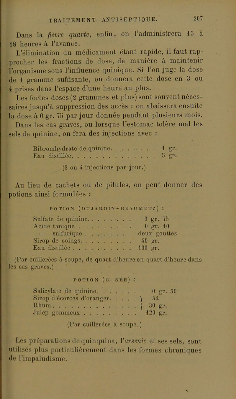 Dans la fièvre quarte, enfin, on l’administrera 15 à 18 heures à l’avance. L’élimination du médicament étant rapide, il faut rap- procher les fractions de dose, de manière à maintenir l’organisme sous l’influence quinique. Si l’on juge la dose de 1 gramme suffisante, on donnera cette dose en 3 ou 4 prises dans l’espace d’une heure au plus. Les fortes doses (2 grammes et plus) sont souvent néces- saires jusqu’à suppression des accès : on abaissera ensuite la dose à 0 gr. 7o par jour donnée pendant plusieurs mois. Dans les cas graves, ou lorsque l’estomac tolère mal les sels de quinine, on fera des injections avec : Bibromhydrate de quinine 1 gr. Eau distillée 5 gr. (3 ou 4 injections par jour.) Au lieu de cachets ou de pilules, on peut donner des potions ainsi formulées : POTION (UUJARDIN-BEAUMETZ) : Sulfate de quinine 0 gr. 73 Acide tanique 0 gr. 10 — sulfurique deux gouttes Sirop de coings 40 gr. Eau distillée 100 gr. (Par cuillerées à soupe, de quart d’heure en quart d’heure dans les cas graves.) potion (o. sèe) : Salicylate de quinine 0 gr. 30 Sirop d’écorces d’oranger ) ââ Rhum | 30 gr. Julep gommeux 120 gr. (Par cuillerées à soupe.) Les préparations de quinquina, l’arsenic et ses sels, sont utilisés plus particulièrement dans les formes chroniques de l’impaludisme.