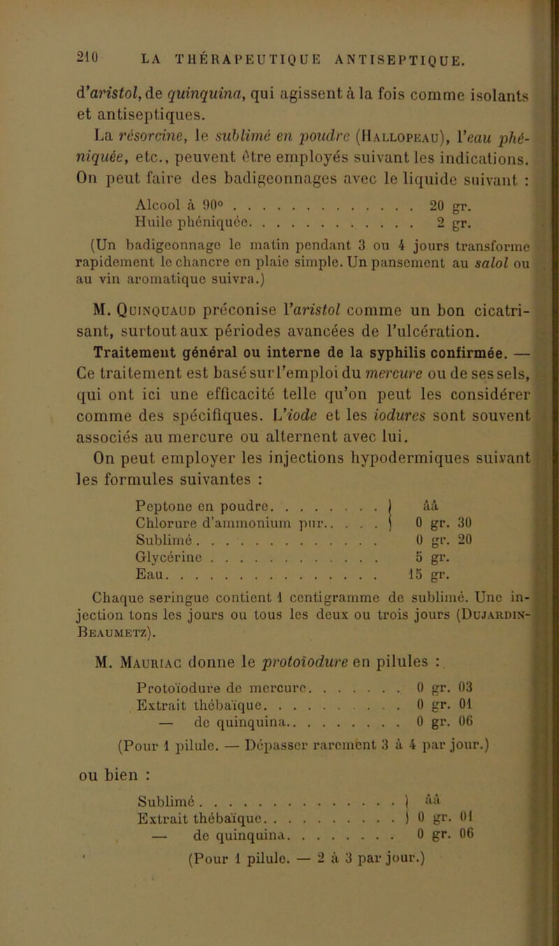 LA T11É R A P E U TIQ U E ANTISEPTIQUE. A’aristol, de quinquina, qui agissent à la fois comme isolants et antiseptiques. La résorcine, le sublimé en poudre (Hallopeau), l’eau phé- niquêe, etc., peuvent être employés suivant les indications. On peut faire des badigeonnages avec le liquide suivant : Alcool à 90° 20 gr. Huile phéniquée 2 gr. (Un badigeonnage le matin pendant 3 ou 4 jours transforme rapidement le chancre en plaie simple. Un pansement au salol ou au vin aromatique suivra.) M. Quinquaud préconise Yaristol comme un bon cicatri- sant, surtout aux périodes avancées de l’ulcération. Traitement général ou interne de la syphilis confirmée. — Ce traitement est basé sur l’emploi du mercure ou de ses sels, qui ont ici une efficacité telle qu’on peut les considérer comme des spécifiques. L’iode et les iodures sont souvent associés au mercure ou alternent avec lui. On peut employer les injections hypodermiques suivant les formules suivantes : Peptone en poudre ) âà Chlorure d’ammonium pur j 0 gr. 30 Sublimé 0 gr. 20 Glycérine 5 gr. Eau 15 gr. Chaque seringue contient 1 centigramme de sublimé. Une in- jection tons les jours ou tous les deux ou trois jours (Dujardin-'y Beaumetz). M. Mauriac donne le protoîodure en pilules : Protoïodure de mercure 0 gr. 03 Extrait thébaïque 0 gr. 01 — de quinquina 0 gr. 06 (Pour 1 pilule. — Dépasser raremfent 3 à 4 par jour.) ou bien : Sublimé ) Aà Extrait thébaïque ) 0 gr. 01 — de quinquina 0 gr. 06 (Pour 1 pilulo. — 2 à 3 par jour.)