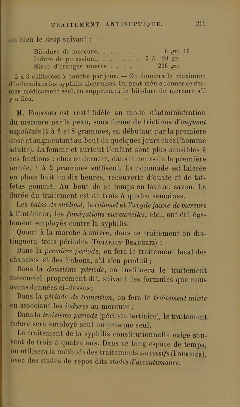 ou bien le sirop suivant : Biiodure do mercure 0 gr. 10 Iodure de potassium 5 à 20 gr. Sirop d’oranges amères 200 gr. 2 à 3 cuillerées à bouche par jour. — On donnera le maximum d’iodure dans les syphilis ulcéreuses. On peut même donner ce der- nier médicament seul, en supprimant le biiodure de mercure s’il y a lieu. M. Fournier est resté fidèle au mode d’administration du mercure par la peau, sous forme de frictions d'onguent napolitain(4 à 6 et 8 grammes, en débutant parla première dose et augmentant au bout de quelques jours chezl’homme adulte). La femme et surtout l’enfant sont plus sensibles à ces frictions : chez ce dernier, dans le cours de la première année, 1 à 2 grammes suffisent. La pommade est laissée en place huit ou dix heures, recouverte d’ouate et de taf- fetas gommé. Au bout de ce temps on lave au savon. La durée du traitement est de trois à quatre semaines. Les bains de sublimé, le calomel et Yoxyde jaune de mercure à l’intérieur, les fumigations mercurielles, etc., ont été éga- lement employés contre la syphilis. Quant à la marche à suivre, dans ce traitement on dis- tinguera trois périodes (Dujardin- Beaumetz) : Dans la première période, on fera le traitement local des chancres et des bubons, s’il s’en produit; Dans la deuxième période, on instituera le traitement mercuriel proprement dit, suivant les formules que nous avons données ci-dessus ; Dans la période de transition, on fera le traitement mixte en associant les iodures au mercure ; Dans la troisième période (période tertiaire), le traitement iodurè sera employé seul ou presque seul. Le traitement de la syphilis constitutionnelle exige sou- vent de trois à quatre ans. Dans ce long espace de temps, on utilisera la méthode des traitements successifs (Fournier), avec des stades de repos dits stades d'accoutumance.