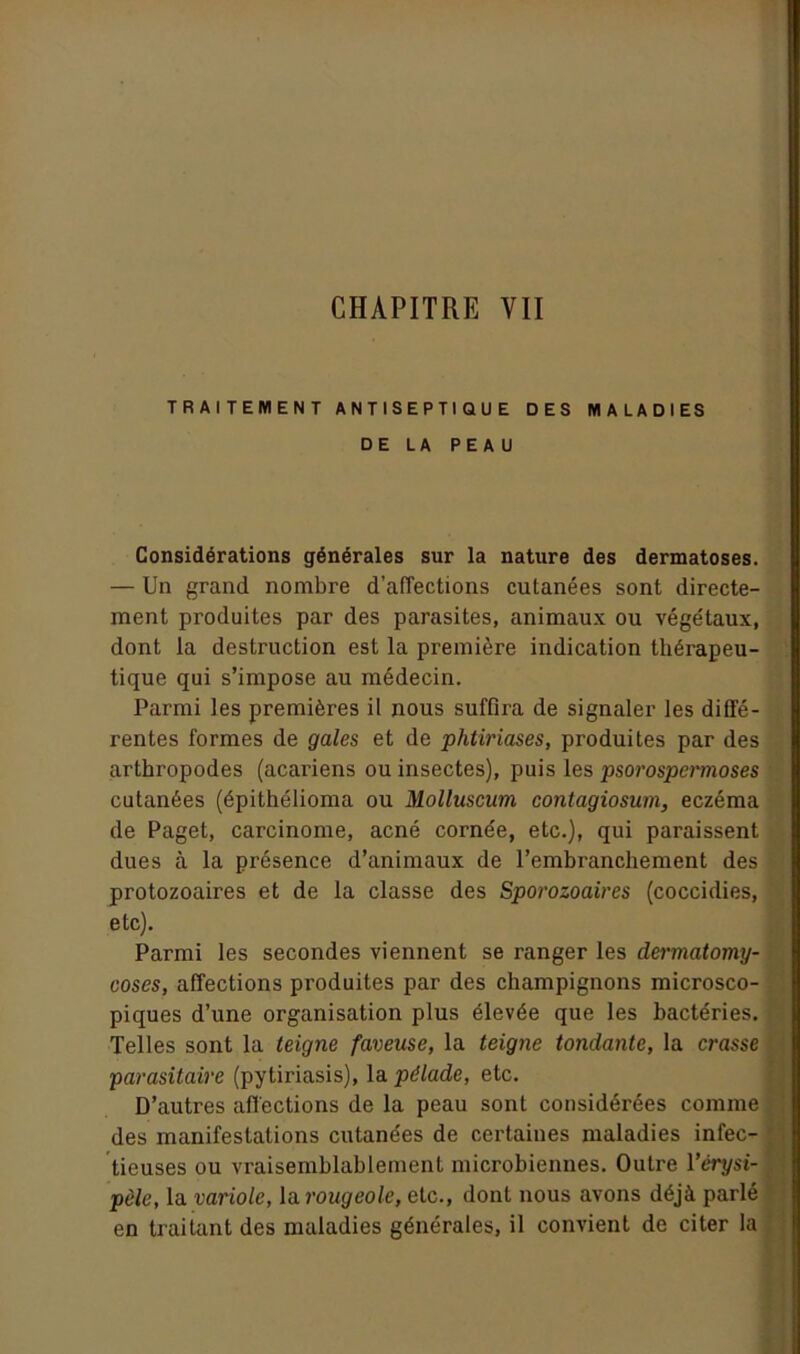 CHAPITRE VII TRAITEMENT ANTISEPTIQUE DES MALADIES DE LA PEAU Considérations générales sur la nature des dermatoses. — Un grand nombre d’affections cutanées sont directe- ment produites par des parasites, animaux ou végétaux, dont la destruction est la première indication thérapeu- tique qui s’impose au médecin. Parmi les premières il nous suffira de signaler les diffé- rentes formes de gales et de phtiriases, produites par des arthropodes (acariens ou insectes), puis les psorospermoses cutanées (épithélioma ou Molluscum contagiosum, eczéma de Paget, carcinome, acné cornée, etc.), qui paraissent dues à la présence d’animaux de l’embranchement des protozoaires et de la classe des Sporozoaires (coccidies, etc). Parmi les secondes viennent se ranger les dermatomy- coses, affections produites par des champignons microsco- piques d’une organisation plus élevée que les bactéries. Telles sont la teigne faveuse, la teigne tondante, la crasse parasitaire (pytiriasis), la pélade, etc. D’autres affections de la peau sont considérées comme des manifestations cutanées de certaines maladies infec- tieuses ou vraisemblablement microbiennes. Outre l’érysi- pèle, la variole, la rougeole, etc., dont nous avons déjà parlé en traitant des maladies générales, il convient de citer la
