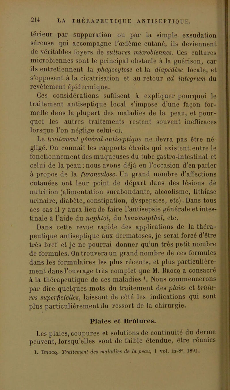 térieur par suppuration ou par la simple exsudation séreuse qui accompagne l’œdème cutané, ils deviennent de véritables foyers de cultures microbiennes. Ces cultures microbiennes sont le principal obstacle à la guérison, car ils entretiennent la phagocytose et la diapédèse locale, et s’opposent à la cicatrisation et au retour ad integrum du revêtement épidermique. Ces considérations suffisent à expliquer pourquoi le traitement antiseptique local s’impose d’une façon for- melle dans la plupart des maladies de la peau, et pour- quoi les autres traitements restent souvent inefficaces lorsque l’on néglige celui-ci. Le traitement général antiseptique ne devra pas être né- gligé. On connaît les rapports étroits qui existent.entre le fonctionnement des muqueuses du tube gastro-intestinal et celui de la peau: nous avons déjà eu l’occasion d’en parler à propos de la furonculose. Un grand nombre d’affections cutanées ont leur point de départ dans des lésions de nutrition (alimentation surabondante, alcoolisme, lithiase urinaire, diabète, constipation, dyspepsies, etc). Dans tous ces cas il y aura lieu de faire l’antisepsie générale et intes- tinale à l’aide du naphtol, du benzonapthol, etc. Dans cette revue rapide des applications de la théra- peutique antiseptique aux dermatoses, je serai forcé d’être très bref et je ne pourrai donner qu’un très petit nombre de formules. On trouvera un grand nombre de ces formules dans les formulaires les plus récents, et plus particulière- ment dans l’ouvrage très complet que M. Rrocq a consacré à la thérapeutique de ces maladies '. Nous commencerons par dire quelques mots du traitement des plaies et brûlu- res superficielles, laissant de côté les indications qui sont plus particulièrement du ressort de la chirurgie. Plaies et Brûlures. Les plaies, coupures et solutions de continuité du derme peuvent, lorsqu’elles sont de faible étendue, être réunies 1. Brocq, Traitement des maladies de la peau, I vol. in-8°, 1891.