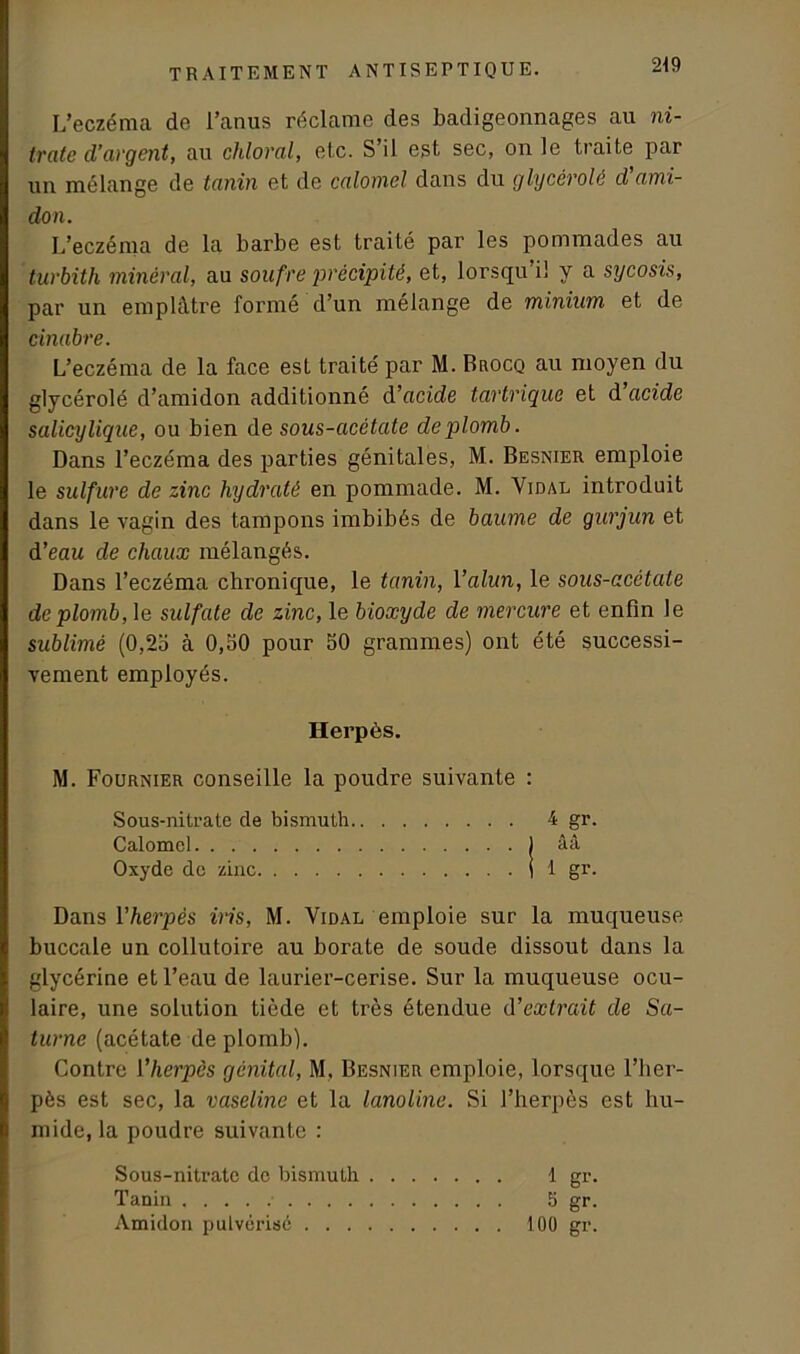L’eczéma de l’anus réclame des badigeonnages au ni- trate d’argent, au chloral, etc. S’il est sec, on le traite par un mélange de tanin et de calomel dans du glycérolé d’ami- don. L’eczéma de la barbe est traité par les pommades au turbith minéral, au soufre précipité, et, lorsqu i! y a sycosis, par un emplâtre formé d’un mélange de minium et de cinabre. L’eczéma de la face est traité par M. Brocq au moyen du glycérolé d’amidon additionné d’acide tartrique et d acide salicylique, ou bien de sous-acétate de plomb. Dans l’eczéma des parties génitales, M. Besnier emploie le sulfure de zinc hydraté en pommade. M. Vidal introduit dans le vagin des tampons imbibés de baume de gurjun et d’eau de chaux mélangés. Dans l’eczéma chronique, le tanin, l’alun, le sous-acctate de plomb, le sulfate de zinc, le bioxyde de mercure et enfin le sublimé (0,25 à 0,50 pour 50 grammes) ont été successi- vement employés. Herpès. M. Fournier conseille la poudre suivante : Sous-nitrate de bismuth 4 gr. Calomel ) ââ Oxyde de zinc (1 gr. Dans l'herpès iris, M. Vidal emploie sur la muqueuse buccale un collutoire au borate de soude dissout dans la glycérine et l’eau de laurier-cerise. Sur la muqueuse ocu- laire, une solution tiède et très étendue d’extrait de Sa- turne (acétate de plomb). Contre l'herpès génital, M. Besnier emploie, lorsque l’her- pès est sec, la vaseline et la lanoline. Si l’herpès est hu- mide, la poudre suivante : Sous-nitrate do bismuth 1 gr. Tanin 5 gr. Amidon pulvérisé 100 gr.