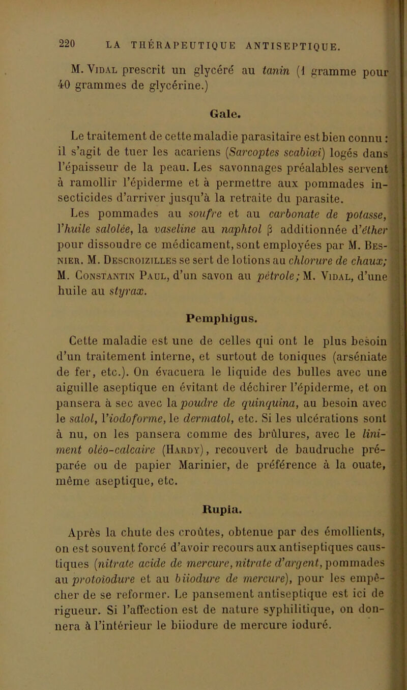 M. Vidal prescrit un glycéré au tanin (1 gramme pour 40 grammes de glycérine.) Gale. Le traitement de cette maladie parasitaire est bien connu : il s’agit de tuer les acariens (Sarcoptes scabiœi.) logés dans l’épaisseur de la peau. Les savonnages préalables servent à l’amollir l’épiderme et à permettre aux pommades in- secticides d’arriver jusqu’à la retraite du parasite. Les pommades au soufre et au carbonate de potasse, l'huile salolée, la vaseline au naphtol [i additionnée d’éther pour dissoudre ce médicament, sont employées par M. Bes- nieu. M. Descroizilles se sert de lotions au chlorure de chaux; M. Constantin Paul, d’un savon au pétrole; M. Vidal, d’une huile au styrax. Pempliigus. Cette maladie est une de celles qui ont le plus besoin d’un traitement interne, et surtout de toniques (arséniate de fer, etc.). On évacuera le liquide des bulles avec une aiguille aseptique en évitant de déchirer l’épiderme, et on pansera à sec avec la poudre de quinquina, au besoin avec le salol, 1 ’iodoforme, le dermatol, etc. Si les ulcérations sont à nu, on les pansera comme des brûlures, avec le Uni- ment olèo-calcaire (Hardy), recouvert de baudruche pré- parée ou de papier Marinier, de préférence à la ouate, même aseptique, etc. Rupia. Après la chute des croûtes, obtenue par des émollients, on est souvent forcé d’avoir recours aux antiseptiques caus- tiques (nitrate acide de mercure, nitrate d’argent, pommades au protoïodure et au biiodure de mercure), pour les empê- cher de se reformer. Le pansement antiseptique est ici de rigueur. Si l’affection est de nature syphilitique, on don- nera à l’intérieur le biiodure de mercure ioduré.