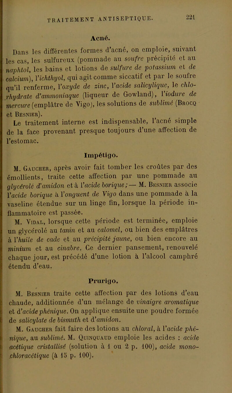 Acné. Dans les différentes formes d’acné, on emploie, suivant les cas, les sulfureux (pommade au soufre précipité et au naphtol, les bains et lotions de sulfure de potassium et de calcium), Yichthyol, qui agit comme siccatif et par le soufre qu’il renferme, l’oxyde de zinc, Yacide salicylique, le chlo- rhydrate d’ammoniaque (liqueur de Gowland), 1 iodure de mercure (emplâtre de Vigo), les solutions de sublimé (Brocq et Besnier). Le traitement interne est indispensable, l’acné simple de la face provenant presque toujours d’une affection de l’estomac. Impétigo. M. Gaucher, après avoir fait tomber les croûtes par des émollients, traite cette affection par une pommade au glycérolê d’amidon et à Yacide borique; — M. Besnier associe Yacide borique à Y onguent de Vigo dans une pommade à la vaseline étendue sur un linge fin, lorsque la période in- flammatoire est passée. M. Vidal, lorsque cette période est terminée, emploie un glycérolê au tanin et au calomel, ou bien des emplâtres à Y huile de cade et au précipité jaune, ou bien encore au minium et au cinabre. Ce dernier pansement, renouvelé chaque jour, est précédé d’une lotion à l’alcool camphré étendu d’eau. Prurigo. M. Besnier traite cette affection par des lotions d’eau chaude, additionnée d’un mélange de vinaigre aromatique et d’acidephénique. On applique ensuite une poudre formée de salicylate de bismuth et d’amidon. M. Gaucher fait faire des lotions au chloral, à Yacide phé- nique, au sublimé. M. Quinquaud emploie les acides : acide acétique cristallisé (solution à 1 ou 2 p. 100), acide mono- chloracétique (à 15 p. 100).