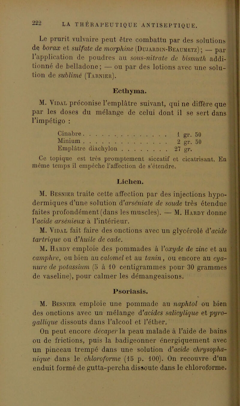 Le prurit vulvaire peut être combattu par des solutions • de borax et sulfate de morphine (Uujardin-Beaumetz); — par l’application de poudres au sous-nitrate de bismuth addi- tionné de belladone; — ou par des lotions avec une solu- tion de sublimé (Tarnier). M. Vidal préconise l’emplâtre suivant, qui ne diffère que par les doses du mélange de celui dont il se sert dans l’impétigo : Ce topique est très promptement siccatif et cicatrisant. En même temps il empêche l’affection de s’étendre. M. Besnier traite cette affection par des injections hypo- dermiques d’une solution d’arséniate de soude très étendue faites profondément (dans les muscles). — M. Hardy donne l'acide arsénieux à l’intérieur. M. Vidal fait faire des onctions avec un glycérolé d’acide tartrique ou d’huile de cade. M. Hardy emploie des pommades à Yoxyde de zinc et au camphre, ou bien au calomel et au tanin , ou encore au cya- nure de potassium (b à 10 centigrammes pour 30 grammes de vaseline), pour calmer les démangeaisons. M. Besnier emploie une pommade au naplitol ou bien des onctions avec un mélange d’acides salicylique et pyro- gallique dissouts dans l’alcool et l’éther. On peut encore décaper la peau malade à l’aide de bains ou de frictions, puis la badigeonner énergiquement avec un pinceau trempé dans une solution d’acide chrysopha- nique dans le chloroforme (15 p. 100). On recouvre d’un enduit formé de gutta-percha dissoute dans le chloroforme. Eclhyma. Cinabre Minium Emplâtre diachylon 1 gr. 50 2 gr. 50 27 gr. Liclien. Psoriasis.