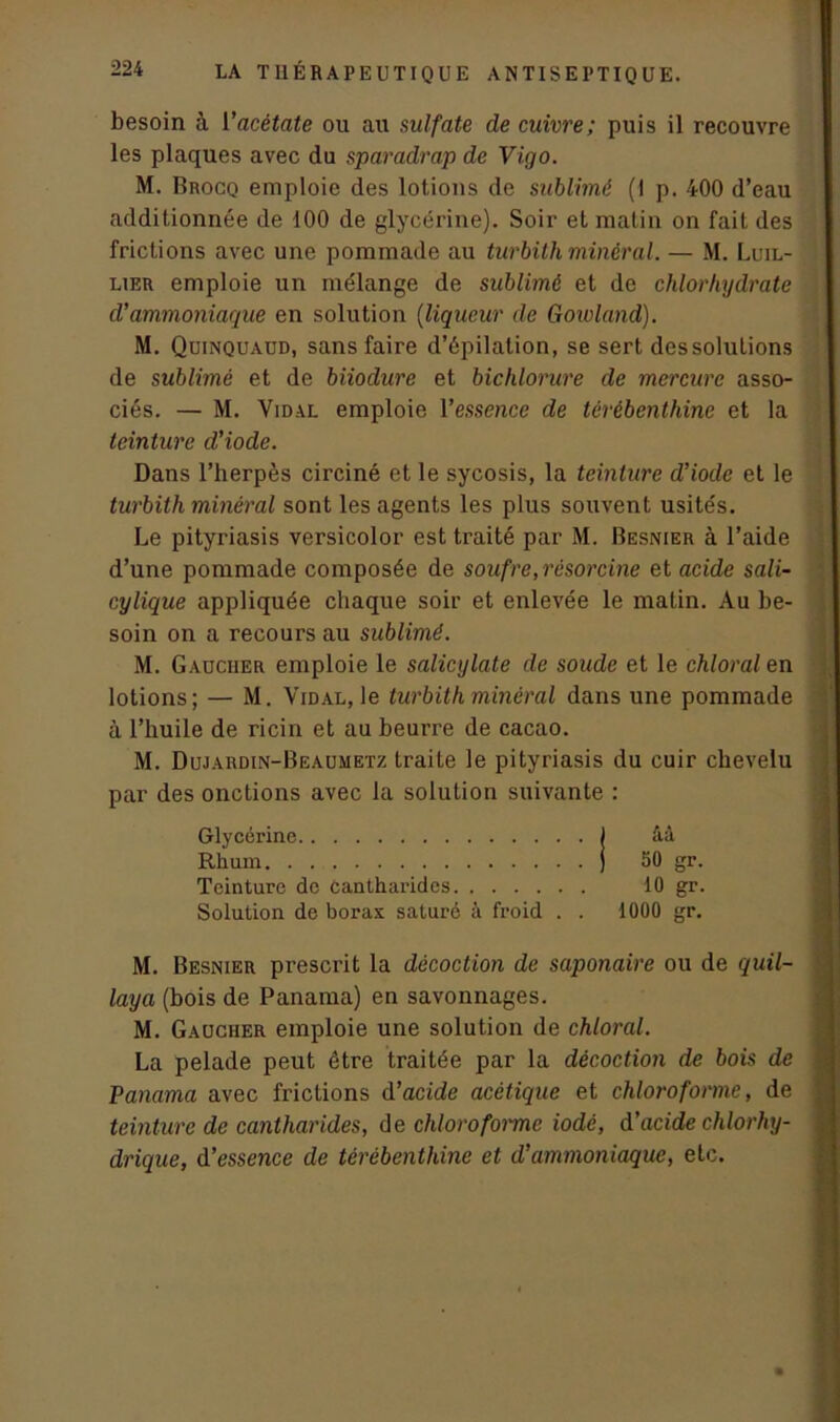 besoin à l'acétate ou au sulfate de cuivre; puis il recouvre les plaques avec du sparadrap de Vigo. M. Brocq emploie des lotions de sublimé (I p. 400 d’eau additionnée de 100 de glycérine). Soir et matin on fait des frictions avec une pommade au turbith minéral. — M. Luil- lier emploie un mélange de sublimé et de chlorhydrate d'ammoniaque en solution (liqueur de Govoland). M. Quinquaud, sans faire d’épilation, se sert dessolulions de sublimé et de biiodure et bichlorure de mercure asso- ciés. — M. Vidal emploie l’essence de térébenthine et la teinture d'iode. Dans l’herpès circiné et le sycosis, la teinture d'iode et le turbith minéral sont les agents les plus souvent usités. Le pityriasis versicolor est traité par M. Besnier à l’aide d’une pommade composée de soufre, résorcine et acide sali- cylique appliquée chaque soir et enlevée le matin. Au be- soin on a recours au sublimé. M. Gaucher emploie le salicylate de soude et le chlorat en lotions; — M. Vidal, le turbith minéral dans une pommade à l’huile de ricin et au beurre de cacao. M. Dujardin-Beaumetz traite le pityriasis du cuir chevelu par des onctions avec la solution suivante : Glycérine j âà Rhum ) 50 gr. Teinture de cantharides 10 gr. Solution de borax saturé à froid . . 1000 gr. M. Besnier prescrit la décoction de saponaire ou de quil- laya (bois de Panama) en savonnages. M. Gaucher emploie une solution de chloral. La pelade peut être traitée par la décoction de bois de Panama avec frictions d’acide acétique et chloroforme, de teinture de cantharides, de chloroforme iodé, d’acide chlorhy- drique, d'essence de térébenthine et d’ammoniaque, etc. a