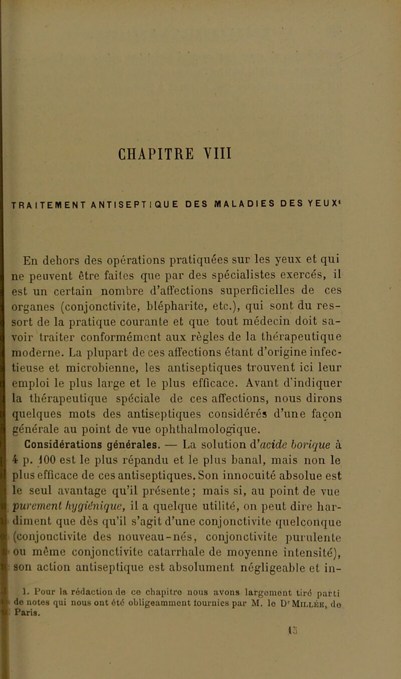 CHAPITRE VIII TRAITEMENT ANTISEPTIQUE DES MALADIES DES YEUX* En dehors des opérations pratiquées sur les yeux et qui ne peuvent être faites que par des spécialistes exercés, il est un certain nombre d’affections superficielles de ces organes (conjonctivite, blépharite, etc.), qui sont du res- sort de la pratique courante et que tout médecin doit sa- voir traiter conformément aux règles de la thérapeutique moderne. La plupart de ces affections étant d’origine infec- tieuse et microbienne, les antiseptiques trouvent ici leur emploi le plus large et le plus efficace. Avant d’indiquer la thérapeutique spéciale de ces affections, nous dirons quelques mots des antiseptiques considérés d’une façon générale au point de vue ophthalmologique. Considérations générales. — La solution d'acide borique à 4 p. 100 est le plus i'épandu et le plus banal, mais non le plus efficace de ces antiseptiques. Son innocuité absolue est le seul avantage qu’il présente; mais si, au point de vue purement hygiénique, il a quelque utilité, on peut dire har- diment que dès qu’il s’agit d’une conjonctivite quelconque (conjonctivite des nouveau-nés, conjonctivite purulente ou même conjonctivite catarrhale de moyenne intensité), son action antiseptique est absolument négligeable et in- 1. Pour la rédaction de ce chapitre nous avons largement tiré parti do notes qui nous ont été obligeammout iournies par M. lo D1 Millék, do Paris. .13