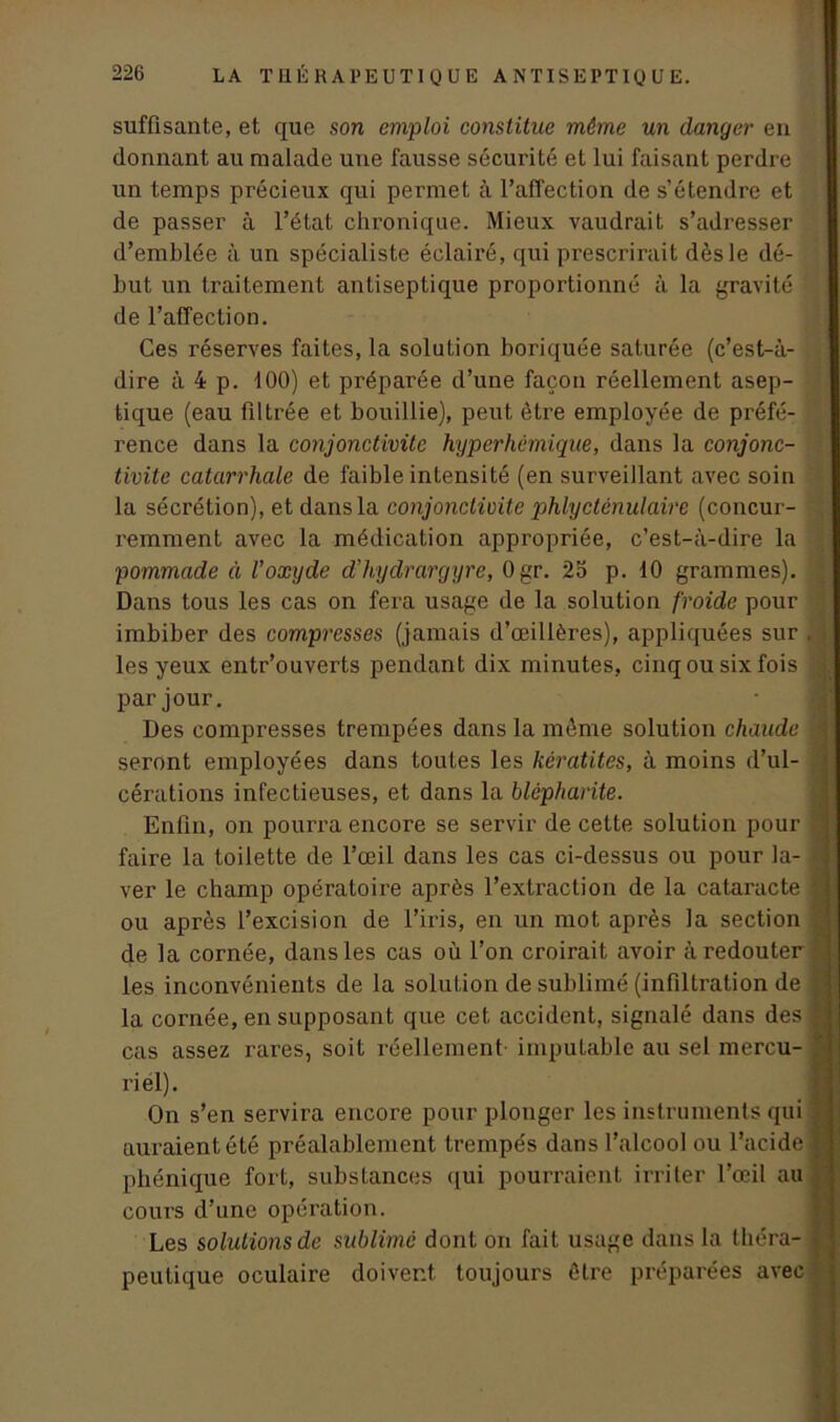 suffisante, et que son emploi constitue même un danger en donnant au malade une fausse sécurité et lui faisant perdre un temps précieux qui permet à l’affection de s’étendre et de passer à l’état chronique. Mieux vaudrait s’adresser d’emblée à un spécialiste éclairé, qui prescrirait dès le dé- but un traitement antiseptique proportionné à la gravité de l’affection. Ces réserves faites, la solution boriquée saturée (c’est-à- dire à 4 p. 100) et préparée d’une façon réellement asep- tique (eau filtrée et bouillie), peut être employée de préfé- rence dans la conjonctivite hyperhémique, dans la conjonc- tivite catarrhale de faible intensité (en surveillant avec soin la sécrétion), et dans la conjonctivite phlyctênulaire (concur- . remment avec la médication appropriée, c’est-à-dire la ; pommade à Voxyde d’hydrargyre, Ogr. 2o p. 10 grammes). ; Dans tous les cas on fera usage de la solution froide pour imbiber des compresses (jamais d’œillères), appliquées sur . < les yeux entr’ouverts pendant dix minutes, cinq ou six fois j par jour. Des compresses trempées dans la môme solution chaude 1 seront employées dans toutes les kératites, à moins d’ul- cérations infectieuses, et dans la blépharite. Enfin, on pourra encore se servir de cette solution pour faire la toilette de l’œil dans les cas ci-dessus ou pour la- < ver le champ opératoire après l’extraction de la cataracte | ou après l’excision de l’iris, en un mot après la section de la cornée, dans les cas où l’on croirait avoir à redouter : les inconvénients de la solution de sublimé (infiltration de la cornée, en supposant que cet accident, signalé dans des 1 cas assez rares, soit réellement imputable au sel mercu- £ riel). On s’en servira encore pour plonger les instruments qui auraient été préalablement trempés dans l’alcool ou l’acide fi phénique fort, substances qui pourraient irriter l’œil au cours d’une opération. Les solutions de sublimé dont on fait usage dans la tbéra- . peutique oculaire doivent toujours être préparées avec