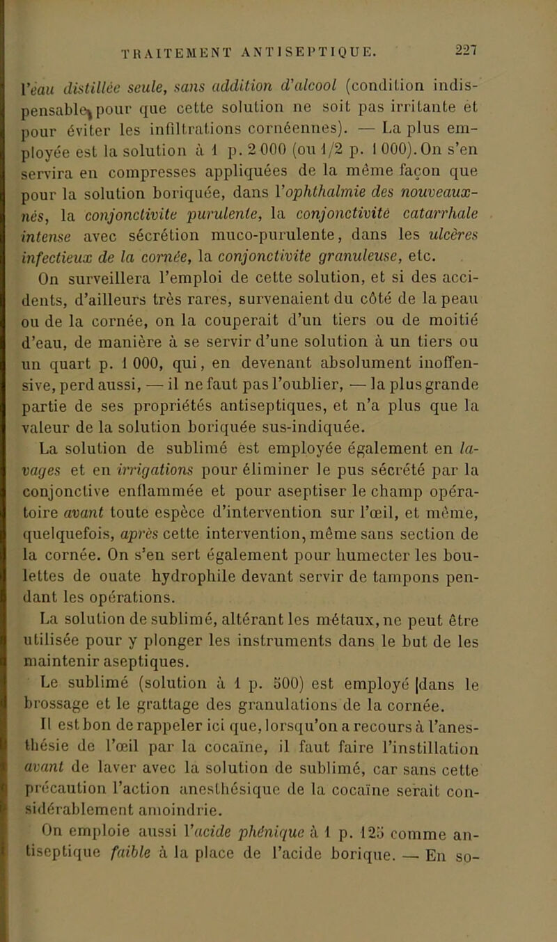 T R A l T E M E NT ANTISEPTIQUE. l*ea« distillée seule, sans addition d'alcool (condition indis- pensable^ pour que cette solution ne soit pas irritante et pour éviter les infiltrations cornéennes). — La plus em- ployée est la solution à 1 p. 2 000 (ou d/2 p. I 000). On s’en servira en compresses appliquées de la même façon que pour la solution boriquée, dans Yophthalmie des nouveaux- nés, la conjonctivite purulente, la conjonctivite catarrhale intense avec sécrétion muco-purulente, dans les idcères infectieux de la cornée, la conjonctivite granuleuse, etc. On surveillera l’emploi de cette solution, et si des acci- dents, d’ailleurs très rares, survenaient du côté de la peau ou de la cornée, on la couperait d’un tiers ou de moitié d’eau, de manière à se servir d’une solution à un tiers ou un quart p. 1 000, qui, en devenant absolument inoffen- sive, perd aussi, — il ne faut pas l’oublier, — la plus grande partie de ses propriétés antiseptiques, et n’a plus que la valeur de la solution boriquée sus-indiquée. La solution de sublimé est employée également en la- vages et en irrigations pour éliminer le pus sécrété par la conjonctive enflammée et pour aseptiser le champ opéra- toire avant toute espèce d’intervention sur l’œil, et même, quelquefois, après cette intervention, même sans section de la cornée. On s’en sert également pour humecter les bou- lettes de ouate hydrophile devant servir de tampons pen- dant les opérations. La solution de sublimé, altérant les métaux, ne peut être utilisée pour y plonger les instruments dans le but de les maintenir aseptiques. Le sublimé (solution à 1 p. 500) est employé [dans le brossage et le grattage des granulations de la cornée. Il est bon de rappeler ici que, lorsqu’on a recours à l’anes- thésie de l’œil par la cocaïne, il faut faire l’instillation avant de laver avec la solution de sublimé, car sans cette précaution l’action anesthésique de la cocaïne serait con- sidérablement amoindrie. On emploie aussi Y acide phênique à 1 p. 125 comme an- tiseptique faible à la place de l’acide borique. — En so-