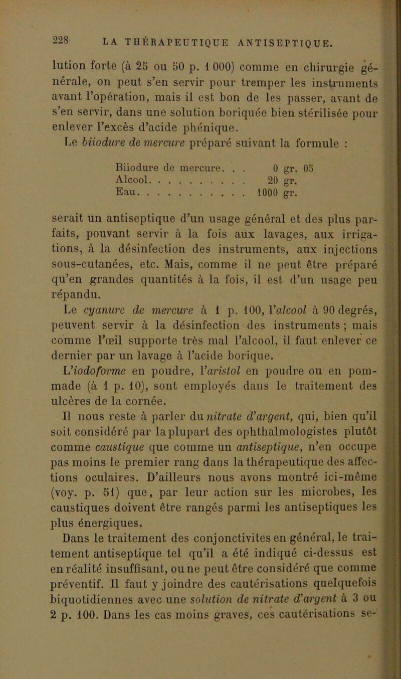 lution forte (à 25 ou 50 p. 1 000) comme en chirurgie gé- nérale, on peut s’en servir pour tremper les instruments avant l’opération, mais il est bon de les passer, avant de s’en servir, dans une solution boriquée bien stérilisée pour enlever l’excès d’acide phonique. Le biiodure de mercure préparé suivant la formule : Biiodure de mercure. . . 0 gr. 05 Alcool 20 gr. Eau 1000 gr. serait un antiseptique d’un usage général et des plus par- faits, pouvant servir à la fois aux lavages, aux irriga- tions, à la désinfection des instruments, aux injections sous-cutanées, etc. Mais, comme il ne peut être préparé qu’en grandes quantités à la fois, il est d’un usage peu répandu. Le cyanure de mercure à i p. 100,1 'alcool à 90 degrés, peuvent servir à la désinfection des instruments ; mais comme l’œil supporte très mal l’alcool, il faut enlever ce dernier par un lavage à l’acide borique. L’iodoforme en poudre, Yaristol en poudre ou en pom- made (à 1 p. 10), sont employés dans le traitement des ulcères de la cornée. Il nous reste à parler du nitrate d'argent, qui, bien qu’il soit considéré par la plupart des ophthalmologistes plutôt comme caustique que comme un antiseptique, n’en occupe pas moins le premier rang dans la thérapeutique des affec- tions oculaires. D’ailleurs nous avons montré ici-même (voy. p. 51) que, par leur action sur les microbes, les caustiques doivent être rangés parmi les antiseptiques les plus énergiques. Dans le traitement des conjonctivites en général, le trai- tement antiseptique tel qu’il a été indiqué ci-dessus est en réalité insuffisant, ou ne peut être considéré que comme préventif. Il faut y joindre des cautérisations quelquefois biquotidiennes avec une solution de nitrate d’argent à 3 ou 2 p. 100. Dans les cas moins graves, ces cautérisations se-