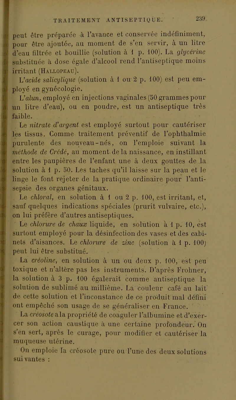 s peut être préparée à l’avance et conservée indéfiniment, b pour être ajoutée, au moment de s’en servir, à un litre I d’eau filtrée et bouillie (solution à 1 p. 100). La glycérine fe substituée à dose égale d’alcool rend l’antiseptique moins jh irritant (Hallopeau). L’acide salicy ligue (solution à 1 ou 2 p. 100) est peu em- ployé en gynécologie. L’alun, employé en injections vaginales (50 grammes pour un litre d’eau), ou en poudre, est un antiseptique très i faible. Le nitrate d’argent est employé surtout pour cautériser les tissus. Comme traitement préventif de l’ophthalmie purulente des nouveau-nés, on l’emploie suivant la I méthode de Crédé, au moment delà naissance, en instillant entre les paupières de l’enfant une à deux gouttes de la solution à 1 p. 50. Les tacbes qu’il laisse sur la peau et le linge le font rejeter de la pratique ordinaire pour l’anti- ■ sepsie des organes génitaux. Le chloral, en solution à 1 ou 2 p. 100, est irritant, et, sauf quelques indications spéciales (prurit vulvaire, etc.), on lui préfère d’autres antiseptiques. Le chlorure de chaux liquide, en solution à 1 p. 10, est surtout employé pour la désinfection des vases et des cabi- nets d’aisances. Le chlorure de zinc (solution à 1 p. 100J peut lui être substitué. La créoline, en solution à un ou deux p. 100, est peu toxique et n’altère pas les instruments. D’après Frohner, la solution à 3 p. 100 égalerait comme antiseptique la solution de sublimé au millième. La couleur café au lait de cette solution et l’inconstance de ce produit mal défini ont empêché son usage de se généraliser en France. La créosote ala propriété de coaguler l’albumine et d’exer- cer son action caustique à une certaine profondeur. On s’en sert, après le curage, pour modifier et cautériser la muqueuse utérine. On emploie la créosote pure ou l’une des deux solutions suivantes :