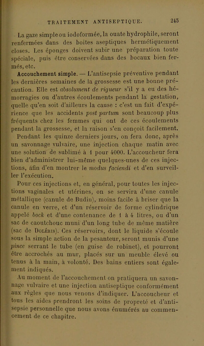 La gaze simple ou iodoformée, la ouate hydrophile, seront renfermées dans des boites aseptiques hermétiquement closes. Les éponges doivent subir une préparation toute spéciale, puis être conservées dans des bocaux bien fer- més, etc. Accouchement simple. — L’antisepsie préventive pendant les dernières semaines de la grossesse est une bonne pré- caution. Elle est absolument de rigueur s’il y a eu des hé- morragies ou d’autres écoulements pendant la gestation, quelle qu’en soit d’ailleurs la cause : c’est un fait d’expé- rience que les accidents post partum sont beaucoup plus fréquents chez les femmes qui ont de ces écoulements pendant la grossesse, et la raison s’en conçoit facilement. Pendant les quinze derniers jours, on fera donc, après un savonnage vulvaire, une injection chaque matin avec une solution de sublimé à 1 pour 4000. L’accoucheur fera bien d’administrer lui-même quelques-unes de ces injec- tions, afin d’en montrer le modus faciendi et d’en surveil- ler l’exécution. Pour ces injections et, en général, pour toutes les injec- tions vaginales et utérines, on se servira d’une canule métallique (canule de Budin), moins facile à briser que la canule en verre, et d’un réservoir de forme cylindrique appelé bock et d’une contenance de 1 à 4 litres, ou d’un sac de caoutchouc muni d’un long tube de même matière (sac de Doléris). Ces réservoirs, dont le liquide s’écoule sous la simple action de la pesanteur, seront munis d’une pince serrant le tube (en guise de robinet), et pourront être accrochés au mur, placés sur un meuble élevé ou tenus à la main, à volonté. Des bains entiers sont égale- ment indiqués. Au moment de l’accouchement on pratiquera un savon- nage vulvaire et une injection antiseptique conformément aux règles que nous venons d’indiquer. L’accoucheur et tous les aides prendront les soins de propre Lé et d’anti- sepsie personnelle que nous avons énumérés au commen- cement de ce chapitre.