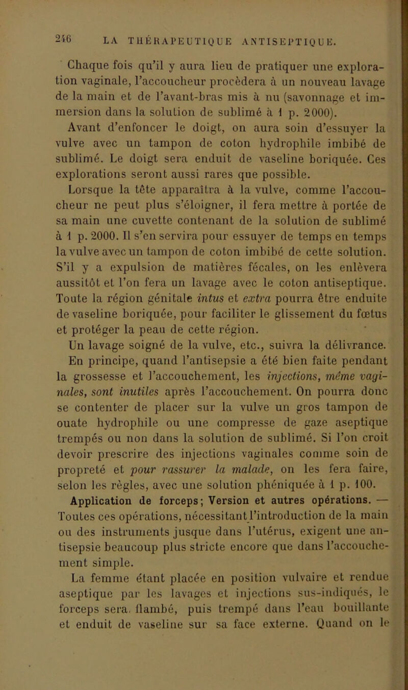 Chaque fois qu’il y aura lieu de pratiquer une explora- tion vaginale, l’accoucheur procédera à un nouveau lavage de la main et de l’avant-bras mis à nu (savonnage et im- mersion dans la soluLion de sublimé à 1 p. 2000). Avant d’enfoncer le doigt, on aura soin d’essuyer la vulve avec un tampon de coton hydrophile imbibé de sublimé. Le doigt sera enduit de vaseline boriquée. Ces explorations seront aussi rares que possible. Lorsque la tête apparaîtra à la vulve, comme l’accou- cheur ne peut plus s’éloigner, il fera mettre à portée de sa main une cuvette contenant de la solution de sublimé à 1 p. 2000. Il s’en servira pour essuyer de temps en temps la vulve avec un tampon de coton imbibé de cette solution. S’il y a expulsion de matières fécales, on les enlèvera aussitôt et l’on fera un lavage avec le coton antiseptique. Toute la région génitale intus et extra pourra être enduite de vaseline boriquée, pour faciliter le glissement du fœtus et protéger la peau de cette région. Un lavage soigné de la vulve, etc., suivra la délivrance. En principe, quand l’antisepsie a été bien faite pendant la grossesse et l’accouchement, les injections, même vagi- nales, sont inutiles après l’accouchement. On pourra doue se contenter de placer sur la vulve un gros tampon de ouate hydrophile ou une compresse de gaze aseptique trempés ou non dans la solution de sublimé. Si l’on croit devoir prescrire des injections vaginales comme soin de propreté et pour rassurer la malade, on les fera faire, selon les règles, avec une solution phéniquée à 1 p. 100. Application de forceps; Version et autres opérations. — Toutes ces opérations, nécessitant l’introduction de la main ou des instruments jusque dans l’utérus, exigent une an- tisepsie beaucoup plus stricte encore que dans l’accouche- ment simple. La femme e'tant placée en position vulvaire et rendue aseptique par les lavages et injections sus-indiqués, le forceps sera, llambé, puis trempé dans l’eau bouillante et enduit de vaseline sur sa face externe. Quand on le