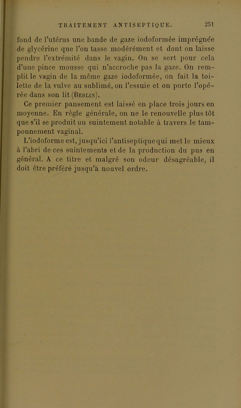 fond de l’utérus une bande de gaze iodoformée imprégnée de glycérine que l’on tasse modérément et dont on laisse pendre l’extrémité dans le vagin. On se sert pour cela d’une pince mousse qui n’accroche pas la gaze. On rem- plit le vagin de la même gaze iodoformée, on fait la toi- lette de la vulve au sublimé, on l’essuie et on porte l’opé- rée dans son lit (Berlin). Ce premier pansement est laissé en place trois jours en moyenne. En règle générale, on ne le renouvelle plus tôt que s’il se produit un suintement notable à travers le tam- ponnement vaginal. L’iodoforme est, jusqu’ici l’antiseptique qui met le mieux à l’abri de ces suintements et de la production du pus en général. A ce titre et malgré son odeur désagréable, il doit être préféré jusqu’à nouvel ordre.