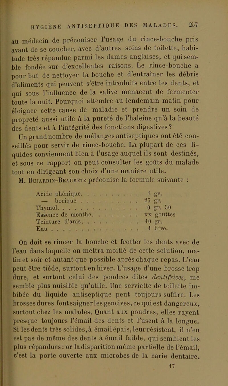 au médecin de préconiser l’usage du rince-bouche pris avant de se coucher, avec d’autres soins de toilette, habi- tude très répandue parmi les dames anglaises, et qui sem- ble fondée sur d’excellentes raisons. Le rince-bouche a pour but de nettoyer la bouche et d’entraîner les débris d’aliments qui peuvent s’être introduits entre les dents, et qui sous l’influence de la salive menacent de fermenter toute la nuit. Pourquoi attendre au lendemain matin pour éloigner cette cause de maladie et prendre un soin de propreté aussi utile à la pureté de l’haleine qu’à la beauté des dents et à l’intégrité des fonctions digestives? Un grandnombre de mélanges antiseptiques ont été con- seillés pour servir de rince-bouche. La plupart de ces li- quides conviennent bien à l’usage auquel ils sont destinés, et sous ce rapport on peut consulter les goûts du malade tout en dirigeant son choix d’une manière utile. M. Dujardin-Beaumetz préconise la formule suivante : Acide phonique 1 gr. — borique 25 gr. Thymol 0 gr. 50 Essence de menthe xx gouttes Teinture d’anis 10 gr. Eau 1 litre. Ôn doit se rincer la bouche et frotter les dents avec de l’eau dans laquelle on mettra moitié de cette solution, ma- tin et soir et autant que possible après chaque repas. L’eau peut être tiède, surtout en hiver. L’usage d’une brosse trop dure, et surtout celui des poudres dites dentifrices, me semble plus nuisible qu’utile. Une serviette de toilette im- bibée du liquide antiseptique peut toujours suffire. Les brossesdures fontsaignerlesgencives, ce qui est dangereux, surtout chez les malades. Quant aux poudres, elles rayent presque toujours l’émail des dents et l’usent à la longue. Si lesdents très solides,à émailépais, leurrésistent, il n’en est pas de même des denLs à émail faible, qui semblent les plus répandues: or ladisparitioninème partielle de l’émail, c’est la porte ouverte aux microbes de la carie dentaire. 17