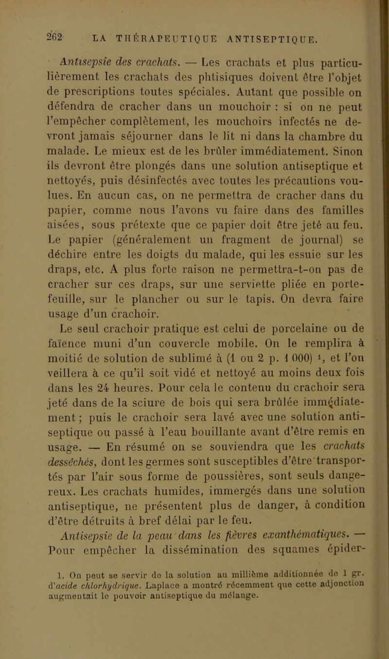 Antisepsie des crachats. — [.es crachats et plus particu- lièrement les crachais des phtisiques doivent être l’objet de prescriptions toutes spéciales. Autant que possible on défendra de cracher dans un mouchoir : si on ne peut l’empêcher complètement, les mouchoirs infectés ne de- vront jamais séjourner dans le lit ni dans la chambre du malade. Le mieux est de les brûler immédiatement. Sinon ils devront être plongés dans une solution antiseptique et nettoyés, puis désinfectés avec toutes les précautions vou- lues. En aucun cas, on ne permettra de cracher dans du papier, comme nous l’avons vu faire dans des familles aisées, sous prétexte que ce papier doit être jeté au feu. Le papier (généralement un fragment de journal) se déchire entre les doigts du malade, qui les essuie sur les draps, etc. A plus forte raison ne permettra-t-on pas de cracher sur ces draps, sur une serviette pliée en porte- feuille, sur le plancher ou sur le tapis. On devra faire usage d’un crachoir. Le seul crachoir pratique est celui de porcelaine ou de faïence muni d’un couvercle mobile. On le remplira à moitié de solution de sublimé à (1 ou 2 p. 1 000) *, et l’on veillera à ce qu’il soit vidé et nettoyé au moins deux fois dans les 24 heures. Pour cela le contenu du crachoir sera jeté dans de la sciure de bois qui sera brûlée immédiate- ment ; puis le crachoir sera lavé avec une solution anti- septique ou passé à l’eau bouillante avant d’être remis en usage. — En résumé on se souviendra que les crachats desséchés, dont les germes sont susceptibles d’être transpor- tés par l’air sous forme de poussières, sont seuls dange- reux. Les crachats humides, immergés dans une solution antiseptique, ne présentent plus de danger, à condition d’être détruits à bref délai par le feu. Antisepsie de la peau dans les fièvres exanthématiques. — Pour empêcher la dissémination des squames épider- I. On peut se servir do la solution au millième additionnée do 1 gr. d’acide chlorhydrique. Laplaco a montré récemment que cette adjonction augmentait le pouvoir antiseptique du mélange.