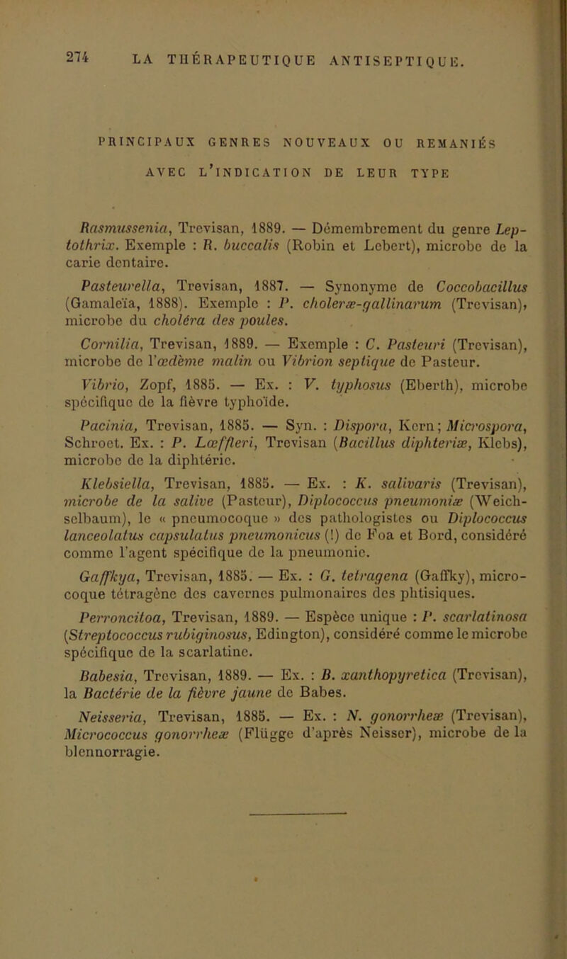 PRINCIPAUX GENRES NOUVEAUX OU REMANIÉS AVEC L’INDICATION DE LEUR TYPE Rasmussenia, Trevisan, 1889. — Démembrement du genre Lep- tothrix. Exemple : R. buccalis (Robin et Lebert), microbe de la carie dentaire. Pasteurella, Trevisan, 1887. — Synonyme de Coccobacillus (Gamaleïa, 1888). Exemple : P. choleræ-gallinarum (Trevisan), microbe du choléra des poules. Comilia, Trevisan, 1889. — Exemple : C. Pasteuri (Trevisan), microbe de l’œdème malin ou Vibrion septique de Pasteur. Vibrio, Zopf, 1885. — Ex. : F. typhosus (Eberth), microbe spécifique de la fièvre typhoïde. Pacinia, Trevisan, 1885. — Syn. : Dispora, Kern ; Microspora, Schroct. Ex. : P. Lœffleri, Trevisan (Bacillus diphteriæ, Klcbs), microbe de la diphtérie. Klebsiella, Trevisan, 1885. — Ex. : K. salivaris (Trevisan), microbe de la salive (Pasteur), Diplococcus pneumoniæ (Weich- selbaum), le « pneumocoque » des pathologistes ou Diplococcus lanceolatus capsulatus pneumonicus (!) de Foa et Bord, considéré comme l'agent spécifique de la pneumonie. Gaffkya, Trevisan, 1885. — Ex. : G. tetragena (Gaffky), micro- coque tétragène des cavernes pulmonaires des phtisiques. Perroncitoa, Trevisan, 1889. — Espèce unique : P. scarlalinosa {Streptococcus rubiginosus, Edington), considéré comme le microbe spécifique de la scarlatine. Babesia, Trevisan, 1889. — Ex. : B. xanthopyretica (Trevisan), la Bactérie de la fièvre jaune do Babes. Neisseria, Trevisan, 1885. — Ex. : N. gonorrheæ (Trevisan), Micrococcus gonorrheæ (Flügge d’après Neisser), microbe de la blennorragie.