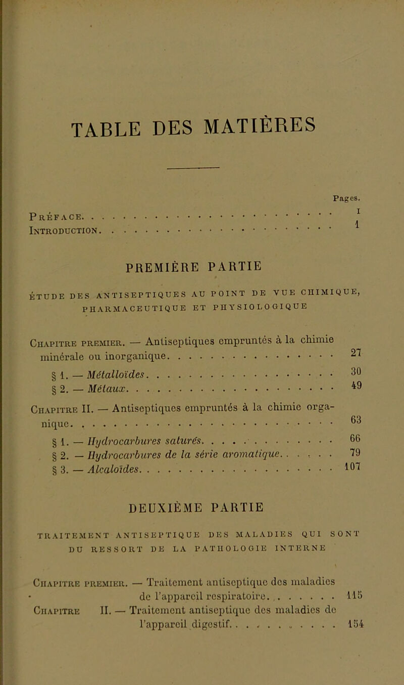 TABLE DES MATIÈRES Pages. P RÉFACE \ Introduction PREMIÈRE PARTIE ÉTUDE DES ANTISEPTIQUES AU POINT DE VUE CHIMIQUE, PHARMACEUTIQUE ET PHYSIOLOGIQUE Chapitre premier. — Antiseptiques empruntés à la chimie minérale ou inorganique § 1. — Métalloïdes § 2. — Métaux Chapitre II. — Antiseptiques empruntés à la chimie orga- nique § 1. — Hydrocarbures saturés § 2. — Hijdrocarbures de la série aromatique § 3. — Alcaloïdes 21 30 49 63 66 79 101 DEUXIÈME PARTIE traitement antiseptique des maladies qui sont DU RESSORT DE LA PATHOLOGIE INTERNE Chapitre premier. — Traitement antiseptique des maladies de l’appareil respiratoire. 115 Chapitre II. —■ Traitement antiseptique des maladies de l’appareil digestif 154