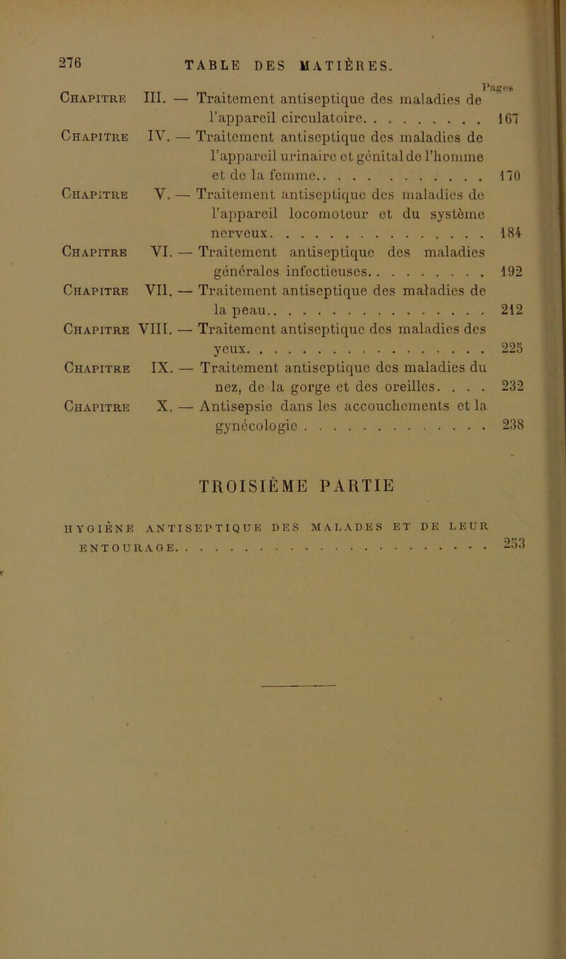 Chapitre III. Chapitre IV. Chapitre V. Chapitre VI. Chapitre Vil. Chapitre VIII. Chapitre IX. Chapitre X. l*ag<*6 — Traitement antiseptique des maladies de l’appareil circulatoire 167 — Traitement antiseptique des maladies de l’appareil urinaire et génital de l’homme et de la femme 170 — Traitement antiseptique des maladies de l’appareil locomoteur et du système nerveux 184 — Traitement antiseptique des maladies générales infectieuses 192 — Traitement antiseptique des maladies de la peau 212 — Traitement antiseptique des maladies des yeux 225 — Traitement antiseptique dos maladies du nez, de la gorge et des oreilles. . . . 232 — Antisepsie dans les accouchements et la gynécologie 238 TROISIÈME PARTIE HYGIÈNE ANTISEPTIQUE DES MALADES ET DE LEUR ENTOURAGE 253