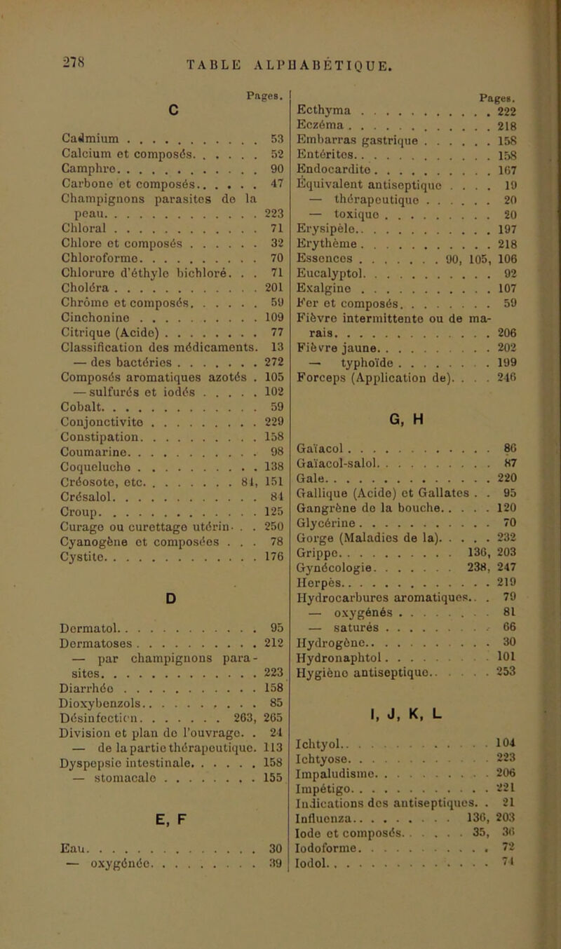 Pages. c Cadmium 53 Calcium et composés 52 Camphre 90 Carbone et composés 47 Champignons parasites de la peau 223 Chloral 71 Chlore et composés 32 Chloroforme 70 Chlorure d'éthyle bichloré. . . 71 Choléra 201 Chrome et composés 59 Cinchonine 109 Citrique (Acide) 77 Classification des médicaments. 13 — des bactéries 272 Composés aromatiques azotés . 105 — sulfurés et iodés 102 Cobalt 59 Conjonctivite 229 Constipation 158 Coumarine 98 Coqueluche 138 Créosote, etc. 81, 151 Crésalol 84 Croup 125 Curage ou curettage utérin- . . 250 Cyanogène et composées ... 78 Cystito 176 D Dermatol 95 Dermatoses 212 — par champignons para- sites 223 Diarrhéo 158 Dioxybenzols 85 Désinfection 263, 265 Division et plan do l’ouvrage. . 24 — de la partie thérapeutique. 113 Dyspepsie intestinale 158 — stomacale 155 E, F Eau 30 — oxygénée 39 Page#. Ecthyma 222 Eczéma 218 Embarras gastrique 158 Entérites 158 Endocardite 167 Équivalent antiseptique .... 19 — thérapeutique 20 — toxiquo 20 Erysipèle 197 Erythème 218 Essences 90, 105, 106 Eucalyptol 92 Exalgino 107 Fer et composés 59 Fièvre intermittente ou de ma- rais 206 Fièvre jaune 202 — typhoïde . 199 Forceps (Application de). . . 246 G, H Gaïacol 86 Gaïacol-salol 87 Gale 220 Gallique (Acide) et Gallates . . 95 Gangrène de la bouche 120 Glycérine 70 Gorge (Maladies de la) 232 Grippe 136, 203 Gynécologie 238, 247 Herpès 219 Hydrocarbures aromatiques.. . 79 — oxygénés 81 — saturés 66 Hydrogène 30 Hydronaphtol 101 Hygiène antiseptique 253 I, J, K, L Ichtyol .104 Ichtyose 223 Impaludisine 206 Impétigo 221 Indications dos antiseptiques. . 21 Influonza 136, 203 Iode et composés 35, 36 Iodo forme 72 Iodol 74