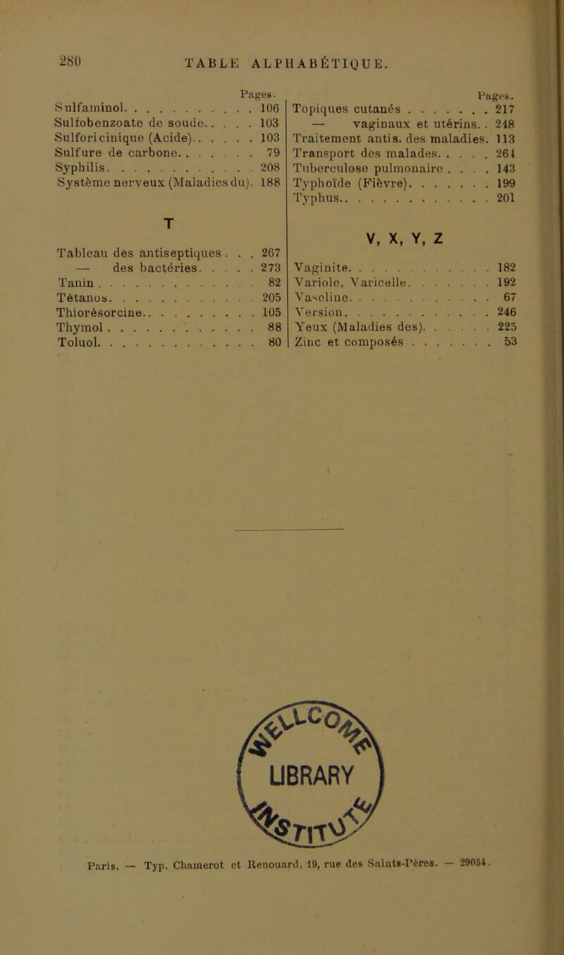 Pages- Sulfaminol 106 Sulfobonzoate de soude 103 Sulforicinique (Acide) 103 Sulfure de carbone 79 Syphilis 208 Système nerveux (Maladies du). 188 T Tableau des antiseptiques . . . 207 — des bactéries 273 Tanin 82 Tétanos 205 Thiorésorcine 105 Thymol 88 Toluol 80 Pages. Topiques cutanés 217 — vaginaux et utérins.. 248 Traitement antis. des maladies. 113 Transport dos malades 261 Tuberculose pulmonaire .... 143 Typhoïde (Fièvre) 199 Typhus 201 V, X, Y, Z Vaginite 182 Variole, Varicelle 192 Vaseline ... 67 Version 246 Yeux (Maladies des) 225 Zinc et composés 53 Paris. — Typ. Chanierot ot Renouard, 19, rue des Saints-Pères. — 29054.