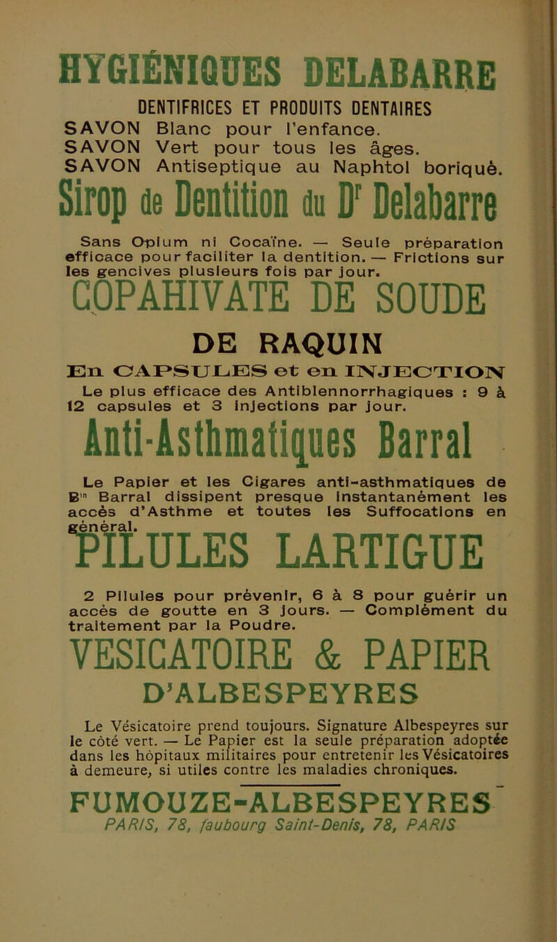 HYGIÉNIQUES DELABARRE DENTIFRICES ET PRODUITS DENTAIRES SAVON Blanc pour l’enfance. SAVON Vert pour tous les âges. SAVON Antiseptique au Naphtol boriquè. Sirop de Dentition du Dr Delabarre Sans Opium ni Cocaïne. — Seule préparation efficace pour faciliter la dentition.— Frictions sur les gencives plusieurs fois par jour. COPAHIVATE DE SOUDE DE RAQUIN En CAPSULES et en INJECTION Le plus efficace des Antiblennorrhagiques : 9 à 12 capsules et 3 Injections par jour. Anti-Âsthmatiç[ues Barrai Le Papier et les Cigares anti-asthmatiques de B Barrai dissipent presque Instantanément les accès d’Asthme et toutes les Suffocations en Mules lartigue 2 Pilules pour prévenir, 6 à 8 pour guérir un accès de goutte en 3 jours. — Complément du traitement par la Poudre. VESICATOIRE & PAPIER D’ALBESPEYRES Le Vésicatoire prend toujours. Signature Albespeyres sur le côté vert. — Le Papier est la seule préparation adoptée dans les hôpitaux militaires pour entretenir les Vésicatoires à demeure, si utiles contre les maladies chroniques. FUMOUZE-ALBESPEYRES