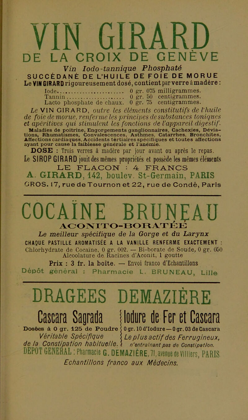 DE LA CROIX DE GENÈVE Vin Iodo-tannique Phosphaté SUCCÉDANÉ DE L’HUILE DE FOIE DE MORUE Le VIN GIRARD rigoureusement dosé, contient par verre àmadère : Iode 0 gr. 075 milligrammes. Tannin 0 gr. 50 centigrammes. Lacto phosphate de chaux. 0 gr. 75 centigrammes. Le VIN GIRARD, outre les éléments constitutifs de l'huile de foie de morue, renferme les principes de substances toniques et apéritives qui stimulent les fonctions de l’appareil digestif. Maladies de poitrine, Engorgements ganglionnaires, Cachexies, Dévia- tions, Rhumatismes, Convalescences, Asthmes, Catarrhes, Bronchites, Affections cardiaques, Accidents tértiaires spécifiques et toutes affections ayant pour cause la faiblesse générale et l’anémie. DOSE : Trois verres à madère par jour avant ou après le repas. Le SIROP GIRARD jouit des mêmes propriétés et possède les mêmes élémeuls LE FLACON : 4 FRANCS A. GIRARD, 142, boulev. St-Germain, PARIS GROS. 17, ruedeTournonet22, rue de Condé, Paris cocaïne bruneau ACONITO-BORATÉE Le meilleur spécifique de la Gorge et du Larynx CHAQUE PASTILLE AROMATISÉE A LA VANILLE RENFERME EXACTEMENT : Chlorhydrate de Cocaïne, 0 gr. 002. — Bi-borate de Soude, 0 gr. 050 Alcoolature de Racines d’Aconit, 1 goutte Prix : 3 fr. la boîte. — Envoi franco d'Echantillons Dépôt général : Pharmacie L. BRUNEAU, Lille DRAGEES DEMAZIÈRE Cascara Sagrada jlodure de Fer et Cascara Dosées à O gr. 125 de Poudre ( 0 gr. 10 d'Iodure — 0 gr. 03 de Cascara Véritable Spécifique Le pi us actif des Ferrugineux, de ia Constipation habituelle. 1 n'entraînant pas de Constipation. DEPOT GENERAL : Pharmacie G. DEMAZIÈRE, 71,avenue de Villiers, PARIS Echantillons franco aux Médecins.