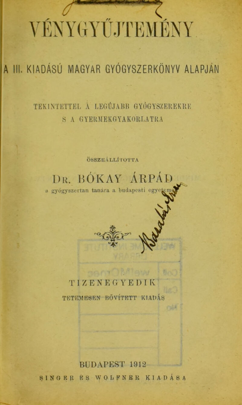 Y EN Y GYIJJT EMEN Y A III. KIADÁSÚ MAGYAR GYÓGYSZERKÖNYV ALAPJAN TEKINTETTEL A LEGÚJABB GYÓGYSZEREKRE S A GYERMEKGYAKORLATRA ÖSSZEÁLLÍTOTTA I)r. BOKAY ÁRPÁD gyógyszertan tanára a budapesti egyetem .V * T I Z E N E G Y E D I K TETEMESEN BŐVÍTETT KIADÁS BUDAPEST 1912
