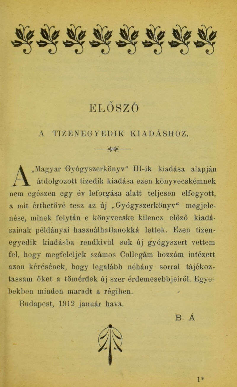 ELŐSZÓ A TIZENEGYEDIK KIADÁSHOZ. A „Magyar Gyógyszerkönyv Ill-ik kiadása alapján átdolgozott tizedik kiadása ezen könyvecskémnek nem egészen egy év leforgása alatt teljesen elfogyott, a mit érthetővé tesz az új „Gyógyszerkönyv megjele- nése, minek folytán e könyvecske kilencz előző kiadá- sainak példányai használhatlanokká lettek. Ezen tizen- egyedik kiadásba rendkívül sok új gyógyszert vettem fel, hogy megfeleljek számos Collegám hozzám intézett azon kérésének, hogy legalább néhány sorral tájékoz- tassam őket a tömérdek új szer érdemesebbjeiröl. Egye- bekben minden maradt a régiben. Budapest, 1912 január hava. B. Á 1*