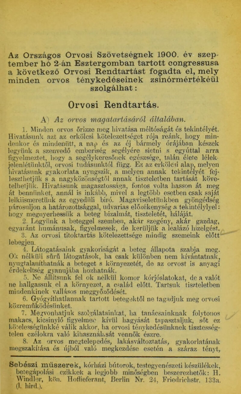 Az Országos Orvosi Szövetségnek 1900. év szép- tember hó 2-án Esztergomban tartott congressusa a következő Orvosi Rendtartást fogadta el, mely minden orvos ténykedéseinek zsinórmértékéül szolgálhat: Orvosi Rendtartás. A) Az orvos magatartásáról általában. 1. Minden orvos őrizze meg hivatása méltóságát és tekintélyét. Hivatásunk azt az erkölcsi kötelezettséget rója reánk hogy min- denkor és mindenütt, a nap és az éj bármely órájában készek legyünk a szenvedő emberiség segélyére sietni s egyúttal arra figyelmeztet, hogy a segélykeresőnek egészsége, talán élete lélek jelenlétünktől, orvosi tudásunktól függ. Ez az erkölcsi alap, melyen hivatásunk gyakorlata nyugszik, a melyen annak tekintélyét fej- leszthetjük s a nagyközönségtől annak tiszteletben tartását köve- telhetjük. Hivatásunk magasztossága, fontos volta hasson át meg át bennünket, annál is inkább, mivel a legtöbb esetben csak saját lelkiismeretűnk az egyedüli biró. Magaviseletiinkben gyöngédség párosuljon a határozottsággal, udvarias előzékenység a tekintélylyel: hogy megnyerhessük a beteg bizalmát, tiszteletét, háláját. 2. Legyünk a beteggel szemben, akár szegény, akár gazdag, egyaránt humánusak, figyelmesek, de kerüljük a lealázó hízelgést. 3. Az orvosi titoktartás kötelezettsége mindig szemeink előtt lebegjen. 4. Látogatásaink gyakoriságát a beteg állapota szabja meg. Ok nélküli sűrű látogatások, ha csak különben nem kívántainak, nyugtalaníthatnák a beteget s környezetét, de az orvost is anyagi érdekeltség gyanújába hozhatnák. 5. Ne állítsunk fel ok nélkül komor kórjóslatokat, de a valót ne hallgassuk el a környezet, a család előtt. Tartsuk tiszteletben mindenkinek vallásos meggyőződését. 6. Gyógyíthatlannak tartott betegektől ne tagadjuk meg orvosi közreműködésünket. 7. Megvonhatjuk szolgálatainkat, ha tanácsainknak folytonos makacs, kicsinylő figyelmei' kívül hagyását tapasztaljuk, sőt ez kötelességünkké válik akkor, ha orvosi ténykedésünknek tisztesség- telen czélokra való kihasználását vennők észre. 8. Az orvos megtelepedés, lakásváltoztatás, gyakorlatának megszakítása és újból való megkezdése esetén a száraz tényt. Sebészi műszerek, kórházi bútorok, testegyenészeti készülékek, betegápolási czikkek a legjobb minőségben beszerezhetők: IL Windlor, kön. Hoflieferant, Berlin Nr. 24, Friedrichstr. 133a. (1. liird.,).
