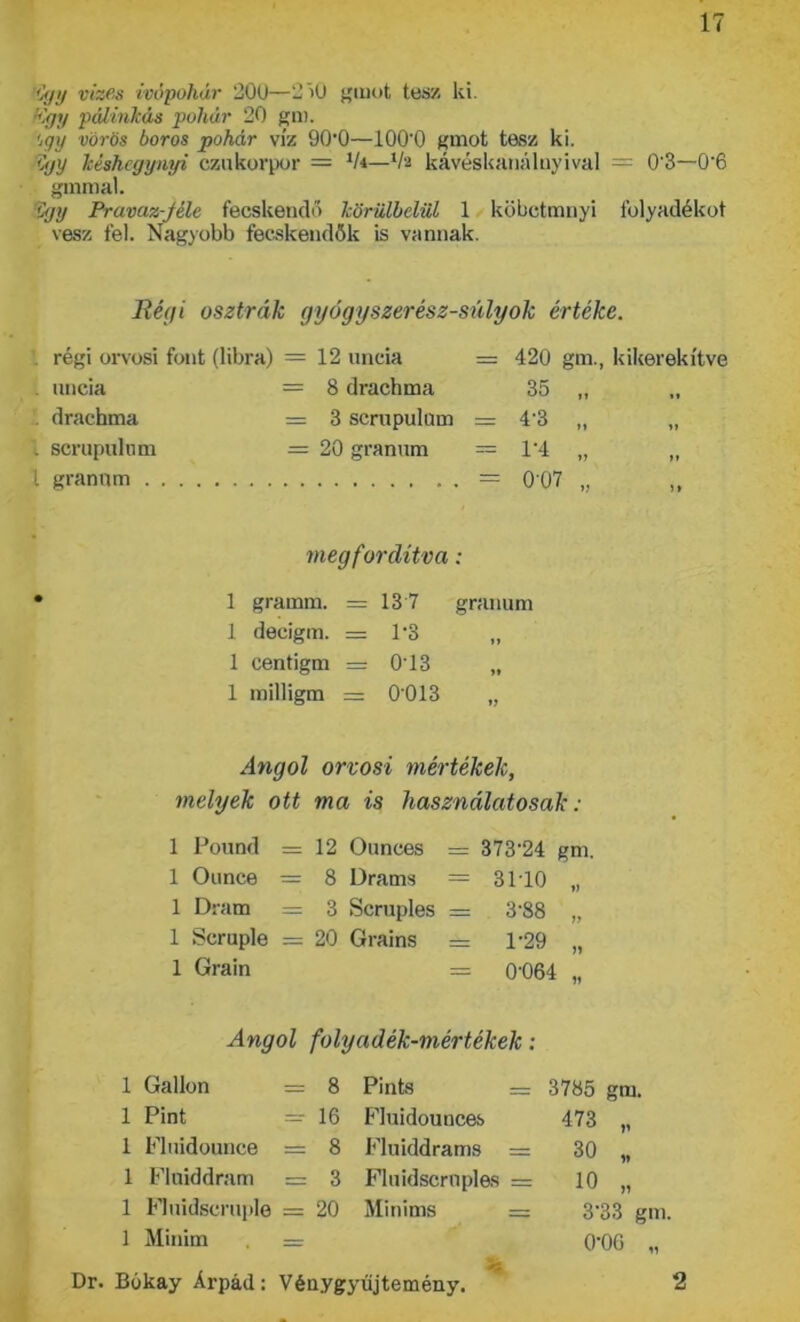 így vizes ivópohár 200—2)0 grnot tesz ki. (Ügy pálinkás pohár 20 gm. ’jgy vörös boros pohár víz 90*0—ÍOO'O gmot tesz ki. így késhegynyi czukorpor = lU—ih kávéskanálnyival = 0'3—0'6 gmmal. Cgy Pravaz-Jéle fecskendő körülbelül 1 köbctmnyi folyadékot vesz fel. Nagyobb fecskendők is vannak. Régi osztrák gyógyszerész-súlyok értéke. régi orvosi font (libra) = 12 uncia = 420 gm., kikerekítve uncia = 8 drachma 35 „ drachma = 3 scrupulum = 4‘3 „ „ . scrupulum = 20 granum = 1‘4 „ „ t granum = 0 07 „ ,, megfordítva: 1 gramm. = 13 7 granum 1 decigm. = 1*3 „ 1 centigm = 013 „ 1 milligm = 0013 „ Angol orvosi mértékek, melyek ott ma is használatosak: 1 Pound = 12 Ounces = 373'24 gm. 1 Ounce = 8 Drams = 3110 „ 1 Dram = 3 Scruples = 3-88 „ 1 Scruple = 20 Grains = 1-29 „ 1 Grain = 04)64 „ Angol folyadék-mértékek: 1 Gallon = 8 Pinks = 3785 gm. 1 Pint = 16 f'luidounces 473 „ 1 Fluidounce = 8 Fluiddrams = 30 „ 1 Flniddram = 3 Fluidscrnples = 10 „ 1 Fluidscruple = 20 Minims = 3’33 gm. 1 Minim . = 0‘06 „ Dr. Bókay Árpád: Vénygyűjtemény. 2