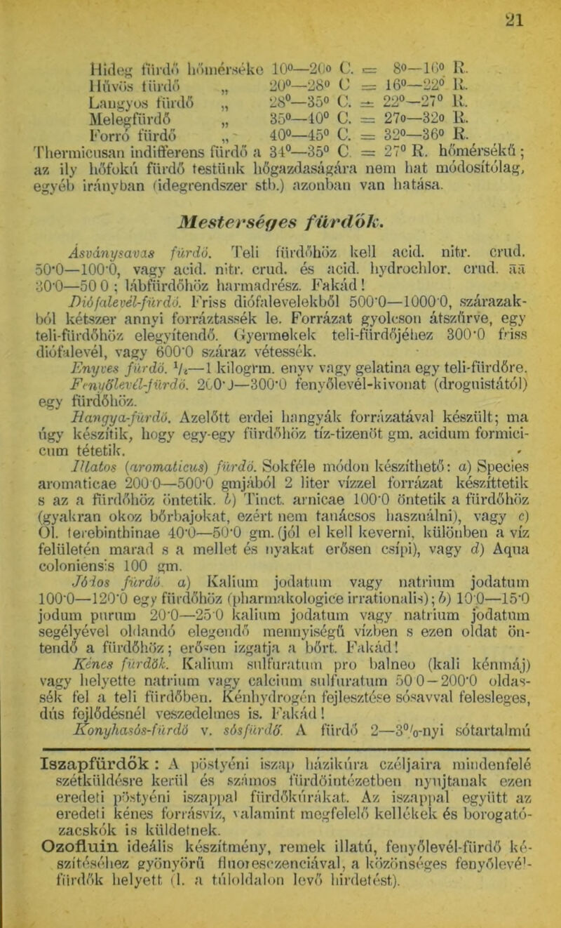 Hideg fürdő hőmérséke 10°—2(<o C. 1= B°—10° R. 20°—28° C = 16°—22° R. 28°—35° C. * 22°—27° R. 35°—40° C. = 27o—32o R. 400—450 e. = 320—360 R. 34°—35° C = 27° R. hömérsékű ; az ily hőfokú fürdő testünk hőgazdaságára nem hat módosítólag, egyéb irányban (idegrendszer stb.) azonban van hatása. Hűvös fürdő Langyos fürdő Melegfürdő Forró fürdő Thermicnsan indiflerens fürdő a Mesterséges fürdők. Ásványsavas fürdő. Teli fürdőhöz kell acid. nitr. erűd. 50*0—ÍOO'O, vagy acid. nitr. erűd. és acid. hydrochlor. erűd. íul 30'0—50 0 ; lábfürdőhöz harmadrész. Fakád! Dió fale vél-fürdő. Friss diófalevelekből 500*0—1000*0, szárazuk- ból kétszer annyi forráztassék le. Forrázat gyolcson átszűrve, egy teli-furdőhöz elegyítendő. Gyermekek teli-fürdőjéhez 300*0 friss diófalevél, vagy 600*0 száraz vétessék. Enyves fürdő. ty*—1 kilogrm. enyv vagy gelatina egy teli-fürdőre, Fmyölevél-jürdó. 2C0*J—300*0 fenyőlevél-kivonat (drognistától) egy fürdőhöz. Hangya-fürdő. Azelőtt erdei hangyák forrázatával készült; ma úgy készítik, hogy egy-egy fürdőhöz tíz-tizenöt gm. acidum formici- cum tétetik. Illatos (aromaticus) fürdő. Sokféle módon készíthető: a) Species aromaticae 2000—500*0 góljából 2 liter vízzel forrázat készíttetik s az a fürdőhöz öntetik. I) Tinct. arnicae 100*0 öntetik a fürdőhöz (gyakran okoz bőrbajokat, ezért nem tanácsos használni), vagy c) 01. terebinthinae 40*0—50*0 gm. (jól el kell keverni, különben a víz felületén marad s a mellet és nyakat erősen csípi), vagy d) Aqua coloniensis 100 gm. Jóios fürdő a) Kálium jodatum vagy nátrium jodatum 100*0—120*0 egy fürdőhöz (pharmakologice irrationalis); b) 10 0—15*0 jodum pnrum 20*0—25*0 kálium jodatum vagy nátrium jodatum segélyével oldandó elegendő mennyiségű vízben s ezen oldat ön- tendő a fürdőhöz; erő-en izgatja a bőrt. Fakád! Kénes fürdők. Kálium snlfuratum pro balneo (káli kénmáj) vagy helyette nátrium vagy ealcium snlfuratum 50 0 — 200*0 oldas- sák fel a teli fürdőben. Kénhydrogén fejlesztése sósavval felesleges, dús fejlődésnél veszedelmes is. Fakád! Konyhasós-fürdő v. sós fúr dó’. A fürdő 2—3%-nyi sótartalmú Iszapfürdők : A pöslyéni iszap házikúra czéljaira mindenfelé szétküldésre kerül és számos fürdöintézetben nyújtanak ezen eredeti pöstyéni iszappal fürdőkúrákat. Az iszappal együtt az eredeti kénes forrásvíz, valamint megfelelő kellékek és borogató- zacskók is küldetnek. Ozofluin ideális készítmény, remek illatú, fenyőlevél-fürdő ké- szítéséhez gyönyörű fluoresezenciával, a közönséges fenyőlevé!- fiirdők helyett (1. a túloldalon levő hirdetést).
