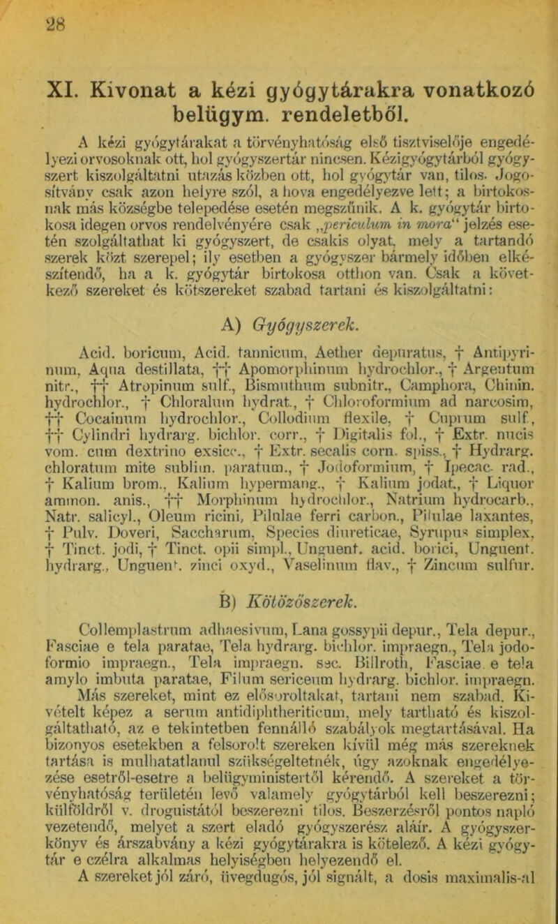 XI. Kivonat a kézi gyógytárakra vonatkozó belügym. rendeletből. A kézi gyógytárakat a törvényhatóság első tisztviselője engedé- lyezi orvosoknak ott, hol gyógyszertár nincsen. Kézigyógytárból gyógy- szert kiszolgáltatni utazás közben ott, hol gyógytár van, tilos. Jogo- sítvány csak azon helyre szól, ahova engedélyezve lett; a birtokos- nak más községbe telepedése esetén megszűnik. A k. gyógytár birto- kosa idegen orvos rendelvényére csak „periculum in mór a jelzés ese- tén szolgáltathat ki gyógyszert, de csakis olyat, mely a tartandó szerek közt szerepel; ily esetben a gyógyszer bármely időben elké- szítendő, ha a k. gyógytár birtokosa otthon van. Csak a követ- kező szereket és kötszereket szabad tartani és kiszolgáltatni: A) Gyógyszerek. Acid. boricum, Add. tannicum, Aether depnratus, f Antipyri- nmu, Aqua destillata, ff Apomorphinum hydrochlor., f Argentum nitr., ff Atropinum suli’., Bismuthum subnitr., Camphora, Chinin. hydrochlor., f Chloralum hydrat, f Chloroformium ad naroosim, ff Cocainum hydrochlor., Collodium flexile, f Cupmm sulf, ff Cylindri hydrarg. bichlor. corr., f Digitális föl., f Extr. nucis vöm. cum dextrino exsicc., f Extr. secalis corn. spiss., f Hydrarg. chloratum mite sublim. paratum., f Jodoformium, f Ipecac rád., f Kálium brom.. Kálium hypennang., y Kálium jódat, f Liquor ammon. anis., ff Morphinum hydrochlor., Nátrium hydrocarb., Natr. salicyl., Oleum ricini, Pilulae ferri carbon., Pilulae laxantes, f Pulv. Doveri, Saccharum, Species diureticae, Synipus simplex, f Tinct. jodi, f Tinct. opii simpl., Unguent. acid. boriéi, Unguenf. hydrarg., Unguent zinci oxyd., Vaselinum flav., f Zincum sulfur. B) Kötözöszerek. Collemplastrum adhaesivum, Lana gossypii depur., Tela depur., Fasciae e tela paratae, Tela hydrarg. bichlor. impraegn., Tela jodo- formio impraegn., Tela impraegn. sec. Billroth, Fasciae e tela amylo imbuta paratae, Filum sericeum hydrarg. bichlor. impraegn. Más szereket, mint ez elősoroltakat, tartani nem szabad. Ki- vételt képez a serum antidiphtheriticum, mely tartható és kiszol- gáltatható, az e tekintetben fennálló szabályok megtartásával. Ha bizonyos esetekben a felsorolt szereken kívül még más szereknek tartása is múlhatatlanul szükségeltetnék, úgy azoknak engedélye- zése esetről-esetre a belügyministertől kérendő. A szereket a tör- vényhatóság területén levő valamely gyógytárból kell beszerezni; külföldről v. drognistától beszerezni tilos. Beszerzésről pontos napló vezetendő, melyet a szert eladó gyógyszerész aláír. A gyógyszer- könyv és árszabvány a kézi gyógytárakra is kötelező. A kézi gyógy- tár e czélra alkalmas helyiségben helyezendő el. A szereket jól záró, üvegdugós, jól signált, a dosis maximalis-al