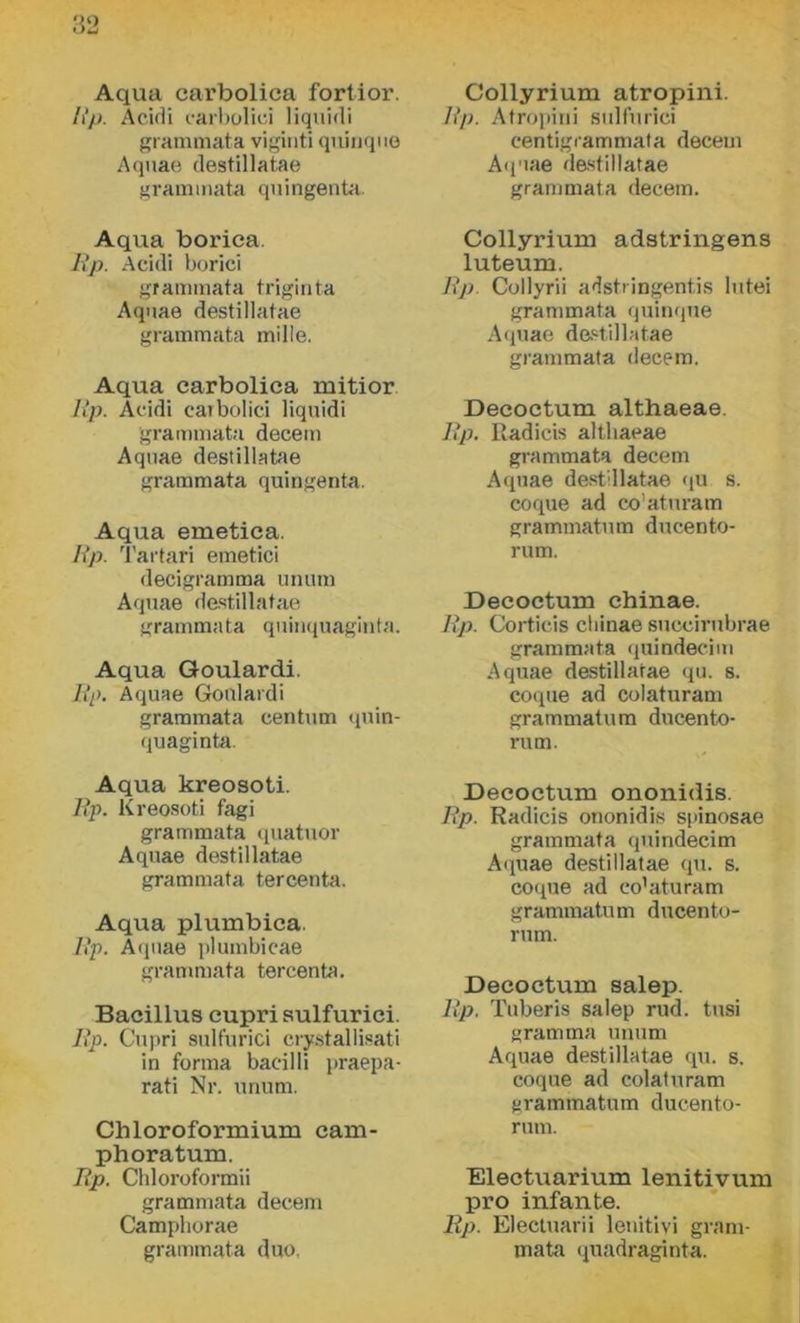 ÍÍ2 Aqua carbolica fortior. /»*/>. Acidi carbolici liquidi grammata viginti quinque Aquae destillatae grammata quingenta. Aqua boriea. Bp. Acidi boriéi grammata triginta Aquae destillatae grammata mille. Aqua carbolica mitior Bp. Acidi carbolici liquidi grammata decein Aquae destillatae grammata quingenta. Aqua emetica. Bp. Tartari emetici decigramma unum Aquae destillatae grammata quinquaginta. Aqua Goulardi. Bp. Aquae Goulardi grammata eentum quin- quaginta. Aqua kreosoti. Bp. Kreosoti fagi grammata quatuor Aquae destillatae grammata tercenta. Aqua plumbica. Bp. Aquae plumbicae grammata tercenta. Bacillus cupri sulfurici. Bp. Cupri sulfurici crystallisati in forma bacilli praepa- rati Nr. unum. Chloroformium cam- phoratuxn. Bp. Chloroformii grammata decem Camphorae grammata duó. Collyrium atropini. Bp. Atropini sulfurici centigrammata decem Aquae destillatae grammata decem. Collyrium adstringens luteum. Bp. Collyrii adstringentis lutei grammata quinque Aquae destillatae grammata decem. Deeoctum althaeae. Bp. Radicis althaeae grammata decem Aquae destillatae qu s. coque ad co'aturam grammatum ducento- rum. Deeoctum chinae. Bp. Cortieis chinae succirubrae grammata quindecim Aquae destillatae qu. s. coque ad colaturam grammatum dúcénto- ru m. Deeoctum ononidis. Bp. Radicis ononidis spinosae grammata quindecim Aquae destillatae qu. s. coque ad co’aturam grammatum ducento- rum. Deeoctum salep. Bp. Tuberis salep rúd. tusi gramma unum Aquae destillatae qu. s. coque ad colaturam grammatum ducento- rum. Electuarium lenitivum pro infante. Bp. Electuarii lenitivi gram- mata quadraginta.