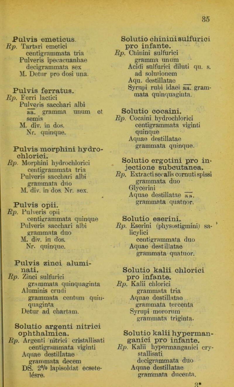 i?u.lvis erueticus. Rp. Tartari emetici centigrammata tria Pulveris ipecacuanhae decigrammata sex M. Detur pro dosi una. Pulvis ferratus. Rp. Ferri lactici Pulveris sacehari albi aa. gramma unum et semis M. div. in dós. Nr. quinque. Pulvis morphini hydro- chlorici. Rp. Morphini hydrochlorici centigrammata tria Pulveris sacehari albi grammata diio M. div. in dós. Nr. sex. Pulvis opii. Rp. Pulveris opii centigrammata quinque Pulveris sacehari albi grammata duó M. div. in dós. Nr. quinque. Pulvis zinci alumi- nati. Rp. Zinci sulfurici grammata quinquaginta Aluminis crudi grammata centum quin- quaginta Detur ad chartám. Solutio argenti nitrici ophthalmica. Rp. Argenti nitrici cristallisati centigrammata viginti Aquae destillatae grammata decem DS. 2% lapisoldat ecsete- lésre. Solutio ehinini sulfurici pro infante. Rp. Chinini sulfurici gramma unum Acidi sulfurici diluti qu. s. ad solut ionem Aqu. destillatae Syrupi rubi idaei aa. gram- mata quinquaginta. Solutio coeaini. Rp. Coeaini hydrochlorici centigrammata viginti quinque Aquae destillatae grammata quinque. Solutio ergotini pro in- jectione subeutanea. Rp. Extractisecalis comutispissi grammata duó Glycerini Aquae destillatae iüT. grammata quatnor. Solutio eserini. Rp. Eserini (physostigmini) sa- ’ licylici centigrammata duó Aquae destillatae grammata quatuor. Solutio kalii chloriei pro infante. Rp. Kalii chloriei grammata tria Aquae destillatae grammata tercenta Syrupi mororum grammata triginta. Solutio kalii hyperman- ganici pro infante. Rp. Kalii hypermanganici cry- stallisati decigrammata duó Aquae destillatae grammata ducenta. q*