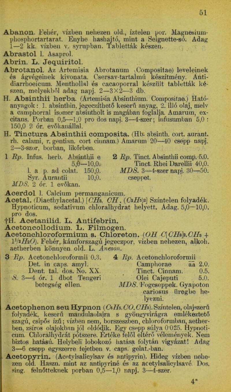 Abanon. Fehér, vízben nehezen old., íztelen por. Mágnestűm- phosphortartarat. Enyhe hashal tó, mint a Seignette-só. Adag 1— 2 kk. vízben v. syrupban. Tabletták készein Ábrástól 1. Asaprol. Abrin. L. Jequiritol. Abrotanol. Az Artemisia Abrotanum vCompositae) leveleinek és ágvégeinek kivonata. Csersav-tartalnui készítmény. Anti- diarrhoeicum. Menthollal és cacaoporral készült tabletták ké- szen, melyekből adag napj. 2—3X2—3 db. H. Absinthii herba. (Artemisia Absinthium. Compositae.) Ható- anyagok: 1. absinthin, jegeczíthető keserű anyag, 2. illő olaj, mely a camphorral ísumer absintholt is magában foglalja Amarum, ex- citans. Porban 0,5—1,0 pro dós napj. 3—4-szer; infusumban 5,0 : 150,0 2 ór. evőkanállal. H. Tinctura Absinthii composita. (Hb. absinth. cort. aurant. rh. calami, r. gentian. cort einnam.) Amarum 20—40 csepp napj. 2— 3-szor, borban, likőrben. 2 Bp. Tinct. Absinthii comp. 5.0. Tinct. Rhei Darellii 40,0. MDS. 3—4-szer napj. 30—50. cseppet. 1 Bp. Infus. herb. Absiuthii e 5,0—10,0. 1. a p. ad colat. 150,0. Syr. Aurantii 10,0. MDS. 2 ór. 1 evőkan. Acerdol 1. Calcium permanganicum. Acetal. (Diaethylacetal.) [CHz. CH. (Oaiíisja] Színtelen folyadék. Hypnoticum, sedativum chloralhydrat helyett. Adag. 5,0—10,0. pro dós. fH. Acetanilid. L. Antifebrin. Acetoncollodium. L. Filmogen. Acetonehloroformimn s. Chloreton. {OH C[CIhji.Clh + l'frHiO). Fehér, kámforszagú jegeczpor, vízben nehezen, alkoh. aetherben könnyen old. L. Aneson. 3 Bp. Acetonchloroformii 0.3. 4 Bp. Acetonchloroformii Det. in caps. amyl. Camphorae aa 2.0. Dent. tál. dós. No. XX. Tinct. Cinnam. 0.5. S. 3—4 ór. 1 dbot Tengeri Ölei Cajeputi 5.0. betegség ellen. MDS. Eogcseppek. Gyajaoton cariosus üregbe he- lyezni. Acetophenon seu Hypnon (C'elh. CO. Clh). Színtelen, olajszerű folyadék, keserű mandulaolajra s gyöngyvirágra emlékeztető szagú, csipős ízű; vízben nem, borszeszben, chloroformban, aether- ben, zsíros olajokban jól oldódik. Egy csepp súlya 0 025. Hypnoti- cum. Chloralhydrát pótszere. Értéke felől eltérő vélemények. Nem biztos hatású. Helybeli lobokozó hatása folytán vigyázat! Adag 3—6 csepp egyszerre fejeiben v. caps. gelat.-ban. Acetopyrin. (Acetylsalicylsav és antipyrin). Hideg vízben nehe- zen old. Haszn. mint az antipyriné és az acetylsalicylsavé Dos. sing. felnőtteknek porban 0,5—1,0 napj. 3—4-szer. 4
