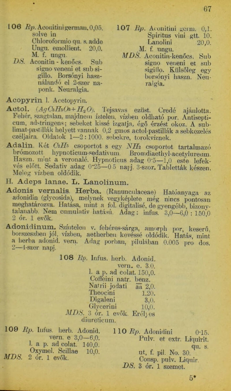 106 Rp. Aüoiiitinigermán. 0,05. solve in Chloroformio qu. s. adde Ungu. emollient. 20,0. M. f. ungu. DS. Aconitin - kenőcs. Sub signo veneni et sub si- gillo. Borsónyi hasz- nálandó el 2-szer na- ponk. Neuralgia. 107 Rp. Acunitiui germ. 0,1. Spiritus vini gtt. 10. Lanolin! 20,0. M. f. ungu. MDS. Aconitin-kenőcs. Sub signo veneni et sub sigillp. Külsőleg egy borsónyi haszn. Neu- ralgia. Aeopyrin 1. Aeetopyrin. Aetol. (Ag Ca Th(h+H.,0). Tejsavas ezüst. Credé ajánlotta. Fehér, szagtalan, majdnem íztelen, vízben oldható por. Antisepti- cum, ad-tringens; sebeket kissé izgatja, égő érzést okoz. A sub- limat-pastdiák helyett vannak 0,2 gmos actol-pastillák a sebkezelés czéljaira. Oldatok 1—2:1000. sebekre, torokvíznek. Adalin. Két ChID csoportot s egy NHz csoportot tartalmazó krómozott hypnoticuin-sedativum Bromdiaethyl-acetylureum. Haszn. mint a veronaié. Hypnoticus adag 0'5—i,0 este lefek- vés előtt. Sedativ adag 0-25—0 5 napj. 3-szor. Tabletták készen. Meleg vízben oldódik. H. Adeps lanae. L. Lanolinum. Adonis vernalis Herba. (Ranuncnlaceae) Hatóanyaga az adonidin (glycosida), melynek vegyképlete még nincs pontosan meghatározva. Hatása, mint a föl. digitálisé, de gyengébb, bizony- talanabb. Nem cumulativ hatású. Adag: infus. 3,0—6,0:150 0 2 ór. 1 evők. Adonidinum. Színtelen v. fehéres-sárga, amorph por, keserű, borszeszben jól, vízben, aetherben kevéssé oldódik. Hatás, mint a herba adonid. vern. Adag porban, pilulában 0.005 pro dós. 2—4-szer napj. 108 Rp. Infus. lierb. Adonid. vern. e. 3.0. 1. a p. ad colat. 150,0. Coffeini natr. benz. Natrii jodati áa 2,0. Theocini 1.20. Digaleni 3,0. Glycerini 10,0. MI)ti.'3 ór. 1 evők. Erélyes diureticum. 109 Rp. Infus. herb. Adonid. vern. e 3,0—6,0. 1. a p. ad colat. 140,0. Oxymel. Scillae 10,0. MDS. 2 ór. 1 evők. 110 Rp. Adonidini 0-15. Pulv. et extr. Liquirit. qu. s. ut, f. pil. No. 30. Consp. pulv. Liquir. Dti. 3 ór. 1 szemet.